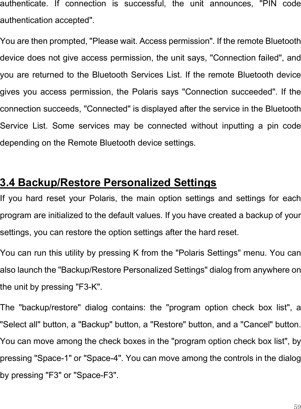    59 authenticate.  If  connection  is  successful,  the  unit  announces,  &quot;PIN  code authentication accepted&quot;.  You are then prompted, &quot;Please wait. Access permission&quot;. If the remote Bluetooth device does not give access permission, the unit says, &quot;Connection failed&quot;, and you are returned to the Bluetooth Services List. If the remote Bluetooth device gives  you  access  permission, the  Polaris  says  &quot;Connection  succeeded&quot;.  If  the connection succeeds, &quot;Connected&quot; is displayed after the service in the Bluetooth Service  List.  Some  services  may  be  connected  without  inputting  a  pin  code depending on the Remote Bluetooth device settings.  3.4 Backup/Restore Personalized Settings If  you  hard  reset  your  Polaris,  the  main  option  settings  and  settings  for  each program are initialized to the default values. If you have created a backup of your settings, you can restore the option settings after the hard reset. You can run this utility by pressing K from the &quot;Polaris Settings&quot; menu. You can also launch the &quot;Backup/Restore Personalized Settings&quot; dialog from anywhere on the unit by pressing &quot;F3-K&quot;.  The  &quot;backup/restore&quot;  dialog  contains:  the  &quot;program  option  check  box  list&quot;,  a &quot;Select all&quot; button, a &quot;Backup&quot; button, a &quot;Restore&quot; button, and a &quot;Cancel&quot; button. You can move among the check boxes in the &quot;program option check box list&quot;, by pressing &quot;Space-1&quot; or &quot;Space-4&quot;. You can move among the controls in the dialog by pressing &quot;F3&quot; or &quot;Space-F3&quot;. 