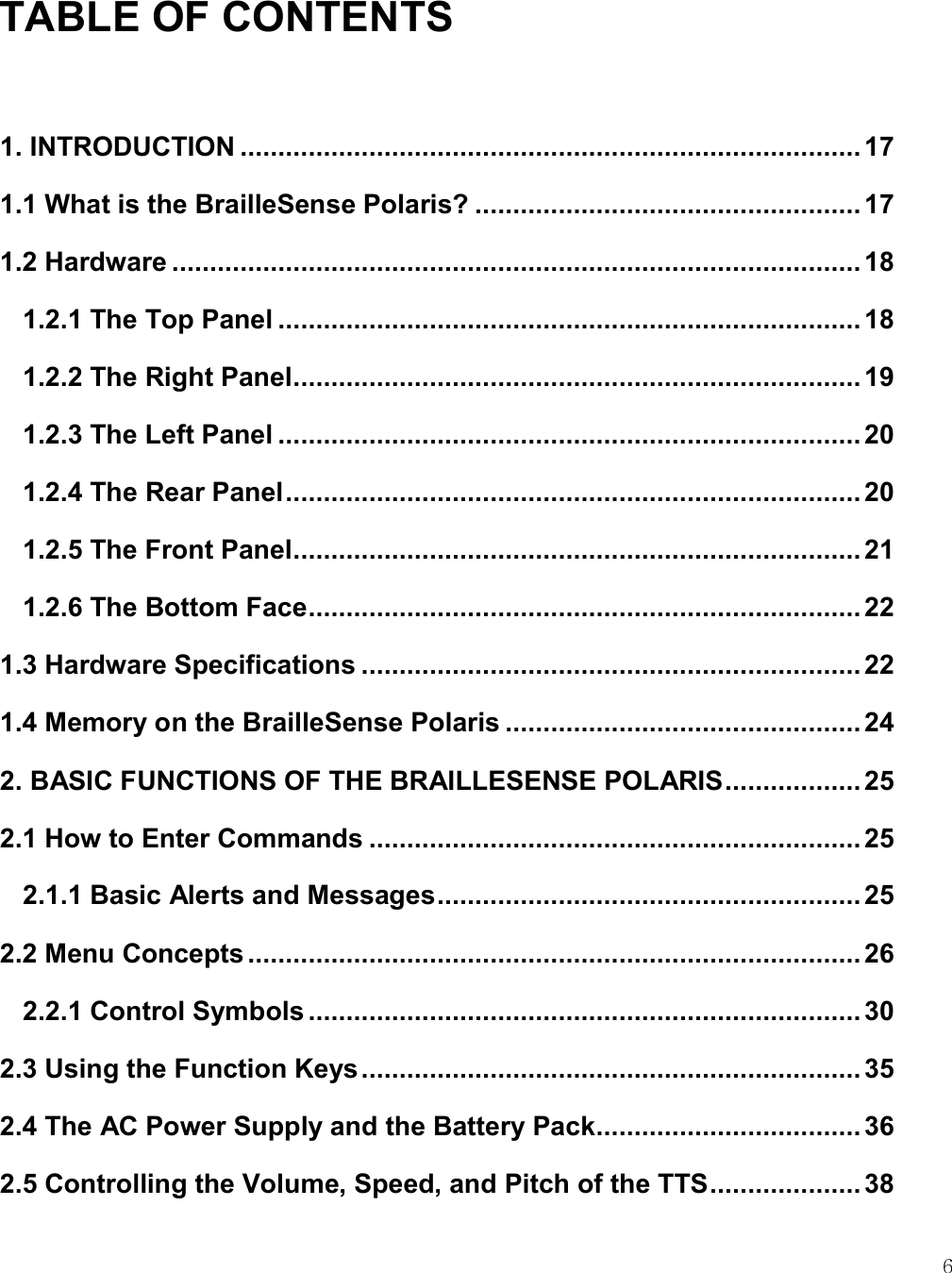    6 TABLE OF CONTENTS  1. INTRODUCTION .................................................................................. 17 1.1 What is the BrailleSense Polaris? ................................................... 17 1.2 Hardware ........................................................................................... 18 1.2.1 The Top Panel ............................................................................. 18 1.2.2 The Right Panel ........................................................................... 19 1.2.3 The Left Panel ............................................................................. 20 1.2.4 The Rear Panel ............................................................................ 20 1.2.5 The Front Panel ........................................................................... 21 1.2.6 The Bottom Face ......................................................................... 22 1.3 Hardware Specifications .................................................................. 22 1.4 Memory on the BrailleSense Polaris ............................................... 24 2. BASIC FUNCTIONS OF THE BRAILLESENSE POLARIS .................. 25 2.1 How to Enter Commands ................................................................. 25 2.1.1 Basic Alerts and Messages ........................................................ 25 2.2 Menu Concepts ................................................................................. 26 2.2.1 Control Symbols ......................................................................... 30 2.3 Using the Function Keys .................................................................. 35 2.4 The AC Power Supply and the Battery Pack ................................... 36 2.5 Controlling the Volume, Speed, and Pitch of the TTS .................... 38 