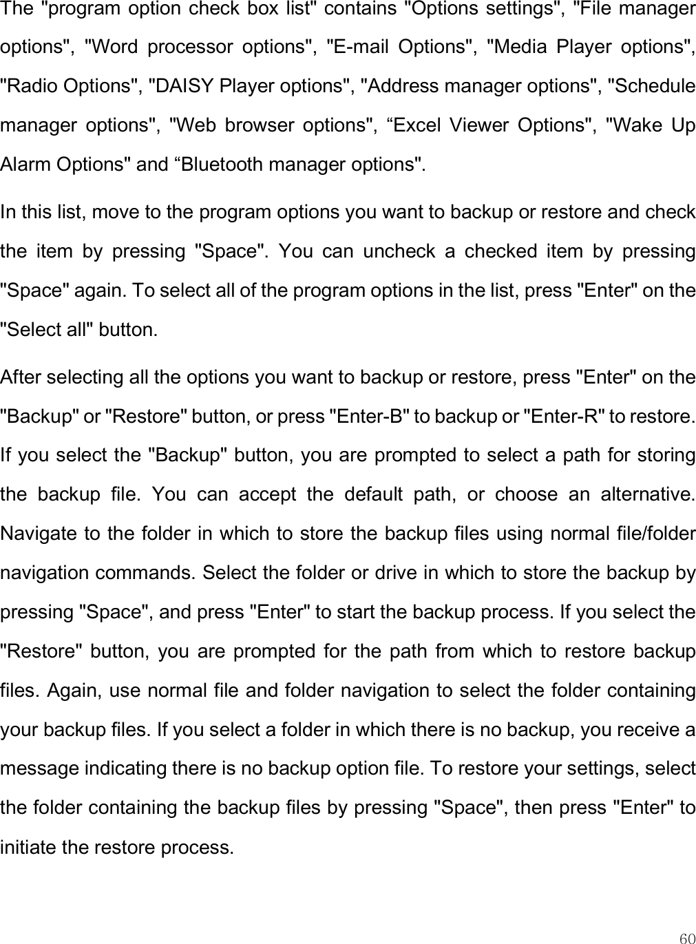    60 The &quot;program option check box list&quot; contains  &quot;Options settings&quot;, &quot;File manager options&quot;,  &quot;Word  processor  options&quot;,  &quot;E-mail  Options&quot;,  &quot;Media  Player  options&quot;, &quot;Radio Options&quot;, &quot;DAISY Player options&quot;, &quot;Address manager options&quot;, &quot;Schedule manager  options&quot;,  &quot;Web  browser  options&quot;,  “Excel  Viewer  Options&quot;,  &quot;Wake  Up Alarm Options&quot; and “Bluetooth manager options&quot;. In this list, move to the program options you want to backup or restore and check the  item  by  pressing  &quot;Space&quot;.  You  can  uncheck  a  checked  item  by  pressing &quot;Space&quot; again. To select all of the program options in the list, press &quot;Enter&quot; on the &quot;Select all&quot; button.  After selecting all the options you want to backup or restore, press &quot;Enter&quot; on the &quot;Backup&quot; or &quot;Restore&quot; button, or press &quot;Enter-B&quot; to backup or &quot;Enter-R&quot; to restore. If you select the &quot;Backup&quot; button, you are prompted to select a path for storing the  backup  file.  You  can  accept  the  default  path,  or  choose  an  alternative. Navigate to the folder in which to store the backup files using normal file/folder navigation commands. Select the folder or drive in which to store the backup by pressing &quot;Space&quot;, and press &quot;Enter&quot; to start the backup process. If you select the &quot;Restore&quot;  button, you  are prompted  for  the  path  from  which to  restore  backup files. Again, use normal file and folder navigation to select the folder containing your backup files. If you select a folder in which there is no backup, you receive a message indicating there is no backup option file. To restore your settings, select the folder containing the backup files by pressing &quot;Space&quot;, then press &quot;Enter&quot; to initiate the restore process.  