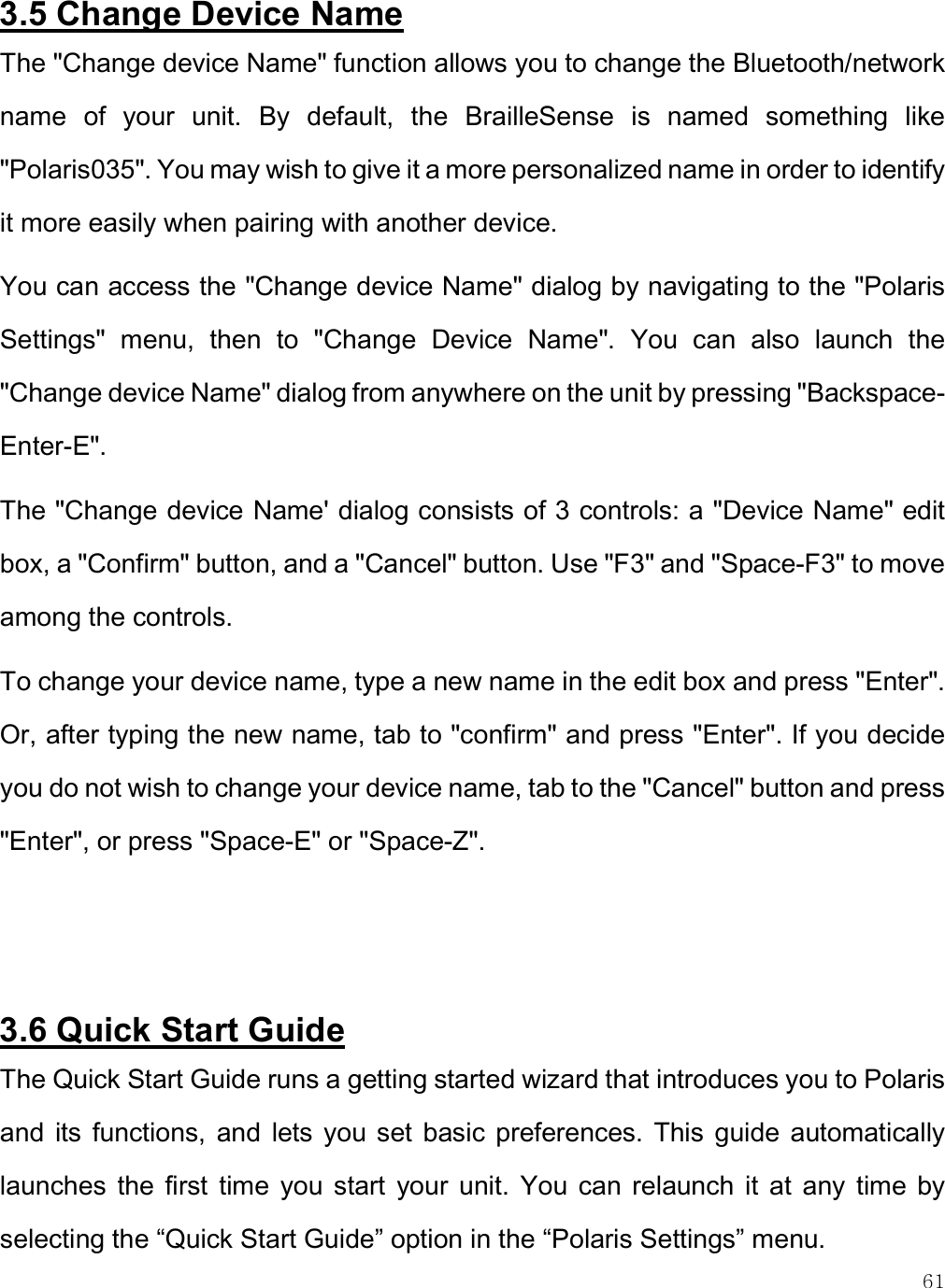    61 3.5 Change Device Name The &quot;Change device Name&quot; function allows you to change the Bluetooth/network name  of  your  unit.  By  default,  the  BrailleSense  is  named  something  like &quot;Polaris035&quot;. You may wish to give it a more personalized name in order to identify it more easily when pairing with another device.  You can access the &quot;Change device Name&quot; dialog by navigating to the &quot;Polaris Settings&quot;  menu,  then  to  &quot;Change  Device  Name&quot;.  You  can  also  launch  the &quot;Change device Name&quot; dialog from anywhere on the unit by pressing &quot;Backspace-Enter-E&quot;.  The &quot;Change device Name&apos; dialog consists of 3 controls: a &quot;Device Name&quot; edit box, a &quot;Confirm&quot; button, and a &quot;Cancel&quot; button. Use &quot;F3&quot; and &quot;Space-F3&quot; to move among the controls. To change your device name, type a new name in the edit box and press &quot;Enter&quot;. Or, after typing the new name, tab to &quot;confirm&quot; and press &quot;Enter&quot;. If you decide you do not wish to change your device name, tab to the &quot;Cancel&quot; button and press &quot;Enter&quot;, or press &quot;Space-E&quot; or &quot;Space-Z&quot;.   3.6 Quick Start Guide The Quick Start Guide runs a getting started wizard that introduces you to Polaris and  its  functions,  and  lets you  set  basic  preferences.  This  guide  automatically launches  the  first  time  you start  your  unit.  You  can  relaunch  it  at  any  time  by selecting the “Quick Start Guide” option in the “Polaris Settings” menu. 