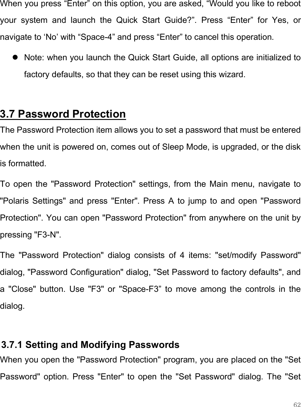    62 When you press “Enter” on this option, you are asked, “Would you like to reboot your  system  and  launch  the  Quick  Start  Guide?”.  Press  “Enter”  for  Yes,  or navigate to ‘No’ with “Space-4” and press “Enter” to cancel this operation.  Note: when you launch the Quick Start Guide, all options are initialized to factory defaults, so that they can be reset using this wizard.  3.7 Password Protection The Password Protection item allows you to set a password that must be entered when the unit is powered on, comes out of Sleep Mode, is upgraded, or the disk is formatted. To  open  the  &quot;Password  Protection&quot;  settings, from  the  Main  menu,  navigate  to &quot;Polaris  Settings&quot;  and  press  &quot;Enter&quot;.  Press  A  to  jump  to  and  open  &quot;Password Protection&quot;. You can open &quot;Password Protection&quot; from anywhere on the unit by pressing &quot;F3-N&quot;.  The  &quot;Password  Protection&quot;  dialog  consists  of  4  items:  &quot;set/modify  Password&quot; dialog, &quot;Password Configuration&quot; dialog, &quot;Set Password to factory defaults&quot;, and a  &quot;Close&quot;  button.  Use  &quot;F3&quot;  or  &quot;Space-F3”  to  move  among  the  controls  in  the dialog.  3.7.1 Setting and Modifying Passwords When you open the &quot;Password Protection&quot; program, you are placed on the &quot;Set Password&quot;  option.  Press  &quot;Enter&quot;  to  open  the  &quot;Set  Password&quot;  dialog.  The  &quot;Set 
