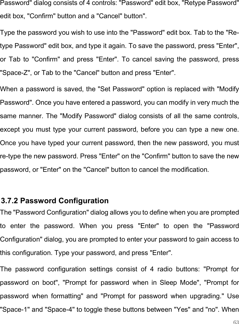    63 Password&quot; dialog consists of 4 controls: &quot;Password&quot; edit box, &quot;Retype Password&quot; edit box, &quot;Confirm&quot; button and a &quot;Cancel&quot; button&quot;.  Type the password you wish to use into the &quot;Password&quot; edit box. Tab to the &quot;Re-type Password&quot; edit box, and type it again. To save the password, press &quot;Enter&quot;, or  Tab  to  &quot;Confirm&quot;  and  press  &quot;Enter&quot;.  To  cancel  saving  the  password,  press &quot;Space-Z&quot;, or Tab to the &quot;Cancel&quot; button and press &quot;Enter&quot;. When a password is saved, the &quot;Set Password&quot; option is replaced with &quot;Modify Password&quot;. Once you have entered a password, you can modify in very much the same manner. The &quot;Modify Password&quot; dialog consists of all the same controls, except you must type your current password, before you can type a new one. Once you have typed your current password, then the new password, you must re-type the new password. Press &quot;Enter&quot; on the &quot;Confirm&quot; button to save the new password, or &quot;Enter&quot; on the &quot;Cancel&quot; button to cancel the modification.  3.7.2 Password Configuration The &quot;Password Configuration&quot; dialog allows you to define when you are prompted to  enter  the  password.  When  you  press  &quot;Enter&quot;  to  open  the  &quot;Password Configuration&quot; dialog, you are prompted to enter your password to gain access to this configuration. Type your password, and press &quot;Enter&quot;. The  password  configuration  settings  consist  of  4  radio  buttons:  &quot;Prompt  for password  on  boot&quot;,  &quot;Prompt  for  password  when  in  Sleep  Mode&quot;,  &quot;Prompt  for password  when  formatting&quot;  and  &quot;Prompt  for  password  when  upgrading.&quot;  Use &quot;Space-1&quot; and &quot;Space-4&quot; to toggle these buttons between &quot;Yes&quot; and &quot;no&quot;. When 