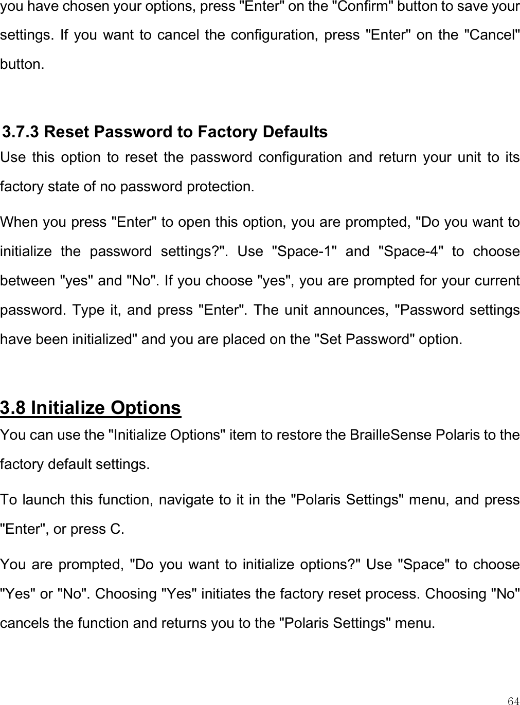    64 you have chosen your options, press &quot;Enter&quot; on the &quot;Confirm&quot; button to save your settings. If you want to cancel the configuration, press &quot;Enter&quot; on the &quot;Cancel&quot; button.  3.7.3 Reset Password to Factory Defaults Use  this  option  to  reset  the  password  configuration  and  return  your  unit  to  its factory state of no password protection. When you press &quot;Enter&quot; to open this option, you are prompted, &quot;Do you want to initialize  the  password  settings?&quot;.  Use  &quot;Space-1&quot;  and  &quot;Space-4&quot;  to  choose between &quot;yes&quot; and &quot;No&quot;. If you choose &quot;yes&quot;, you are prompted for your current password. Type it, and press &quot;Enter&quot;. The unit announces, &quot;Password settings have been initialized&quot; and you are placed on the &quot;Set Password&quot; option.   3.8 Initialize Options You can use the &quot;Initialize Options&quot; item to restore the BrailleSense Polaris to the factory default settings. To launch this function, navigate to it in the &quot;Polaris Settings&quot; menu, and press &quot;Enter&quot;, or press C.  You are prompted, &quot;Do you want to initialize options?&quot; Use &quot;Space&quot; to choose &quot;Yes&quot; or &quot;No&quot;. Choosing &quot;Yes&quot; initiates the factory reset process. Choosing &quot;No&quot; cancels the function and returns you to the &quot;Polaris Settings&quot; menu.  