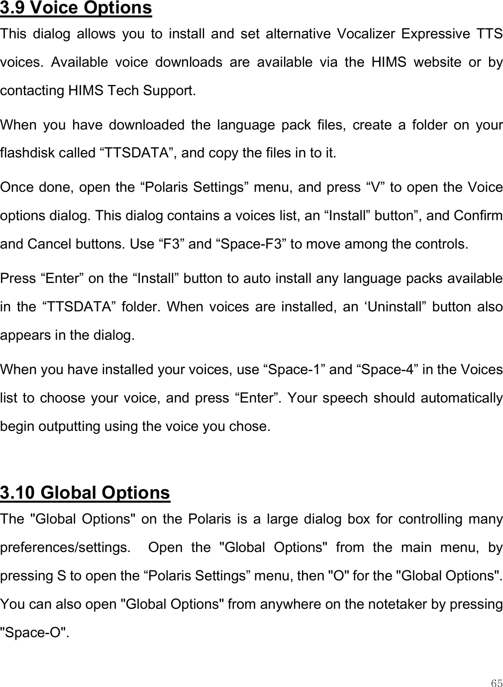    65 3.9 Voice Options This  dialog  allows  you  to  install  and  set  alternative  Vocalizer  Expressive  TTS voices.  Available  voice  downloads  are  available  via  the  HIMS  website  or  by contacting HIMS Tech Support. When  you  have  downloaded  the  language  pack  files,  create  a  folder  on  your flashdisk called “TTSDATA”, and copy the files in to it. Once done, open the “Polaris Settings” menu, and press “V” to open the Voice options dialog. This dialog contains a voices list, an “Install” button”, and Confirm and Cancel buttons. Use “F3” and “Space-F3” to move among the controls. Press “Enter” on the “Install” button to auto install any language packs available in  the  “TTSDATA”  folder.  When  voices  are  installed,  an  ‘Uninstall”  button  also appears in the dialog. When you have installed your voices, use “Space-1” and “Space-4” in the Voices list to choose your voice, and press “Enter”. Your speech should automatically begin outputting using the voice you chose.  3.10 Global Options The  &quot;Global Options&quot;  on  the  Polaris  is  a  large dialog  box  for  controlling  many preferences/settings.    Open  the  &quot;Global  Options&quot;  from  the  main  menu,  by pressing S to open the “Polaris Settings” menu, then &quot;O&quot; for the &quot;Global Options&quot;. You can also open &quot;Global Options&quot; from anywhere on the notetaker by pressing &quot;Space-O&quot;.  