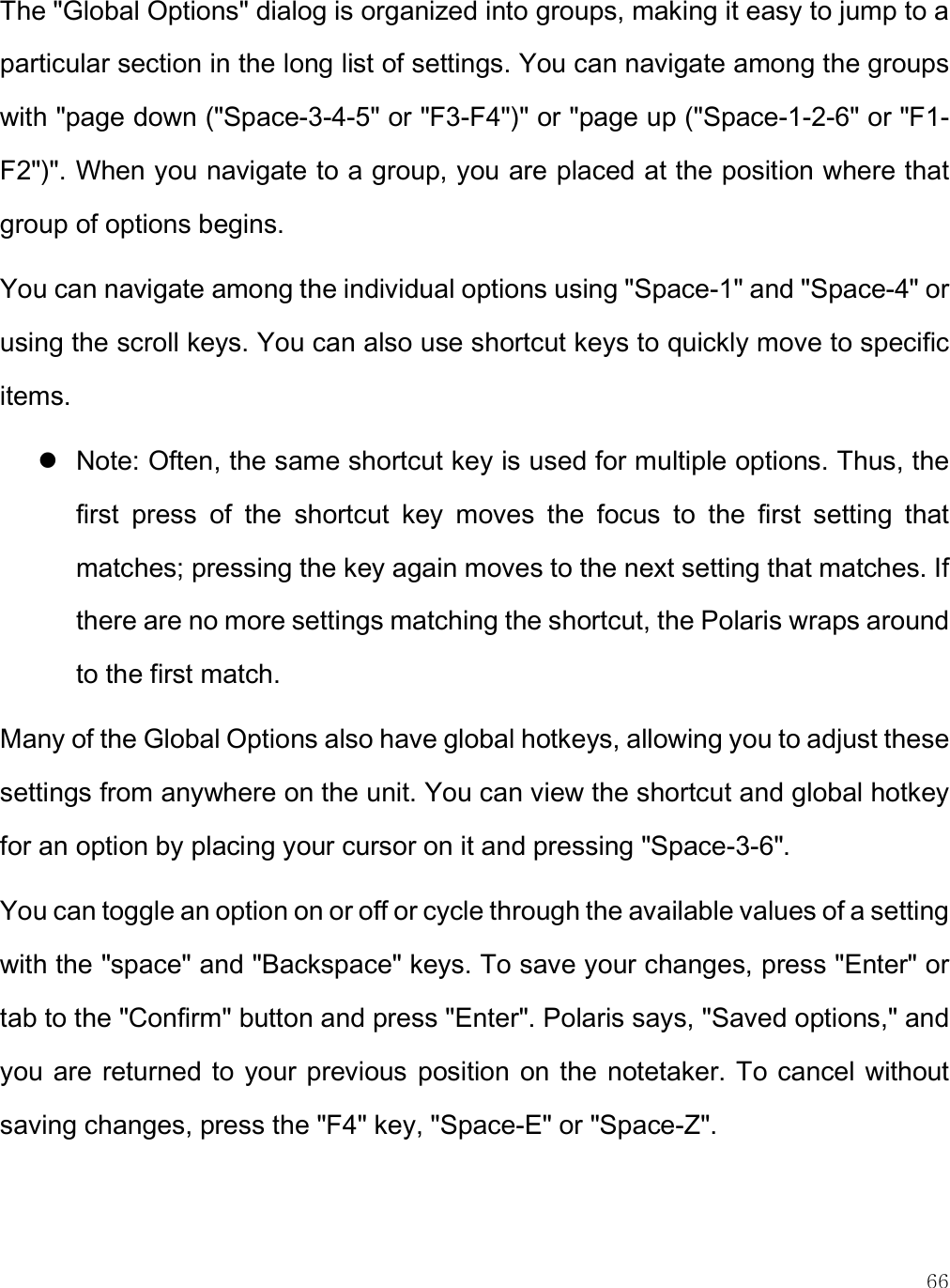    66 The &quot;Global Options&quot; dialog is organized into groups, making it easy to jump to a particular section in the long list of settings. You can navigate among the groups with &quot;page down (&quot;Space-3-4-5&quot; or &quot;F3-F4&quot;)&quot; or &quot;page up (&quot;Space-1-2-6&quot; or &quot;F1-F2&quot;)&quot;. When you navigate to a group, you are placed at the position where that group of options begins.  You can navigate among the individual options using &quot;Space-1&quot; and &quot;Space-4&quot; or using the scroll keys. You can also use shortcut keys to quickly move to specific items.   Note: Often, the same shortcut key is used for multiple options. Thus, the first  press  of  the  shortcut  key  moves  the  focus  to  the  first  setting  that matches; pressing the key again moves to the next setting that matches. If there are no more settings matching the shortcut, the Polaris wraps around to the first match. Many of the Global Options also have global hotkeys, allowing you to adjust these settings from anywhere on the unit. You can view the shortcut and global hotkey for an option by placing your cursor on it and pressing &quot;Space-3-6&quot;. You can toggle an option on or off or cycle through the available values of a setting with the &quot;space&quot; and &quot;Backspace&quot; keys. To save your changes, press &quot;Enter&quot; or tab to the &quot;Confirm&quot; button and press &quot;Enter&quot;. Polaris says, &quot;Saved options,&quot; and you are  returned to your previous position on the  notetaker. To cancel without saving changes, press the &quot;F4&quot; key, &quot;Space-E&quot; or &quot;Space-Z&quot;.   