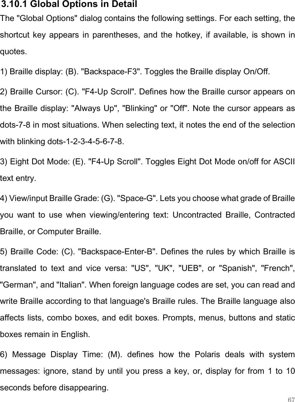    67 3.10.1 Global Options in Detail The &quot;Global Options&quot; dialog contains the following settings. For each setting, the shortcut  key  appears  in  parentheses,  and  the  hotkey,  if  available,  is  shown  in quotes.  1) Braille display: (B). &quot;Backspace-F3&quot;. Toggles the Braille display On/Off. 2) Braille Cursor: (C). &quot;F4-Up Scroll&quot;. Defines how the Braille cursor appears on the Braille display: &quot;Always Up&quot;, &quot;Blinking&quot; or &quot;Off&quot;. Note the cursor appears as dots-7-8 in most situations. When selecting text, it notes the end of the selection with blinking dots-1-2-3-4-5-6-7-8. 3) Eight Dot Mode: (E). &quot;F4-Up Scroll&quot;. Toggles Eight Dot Mode on/off for ASCII text entry. 4) View/input Braille Grade: (G). &quot;Space-G&quot;. Lets you choose what grade of Braille you  want  to  use  when  viewing/entering  text:  Uncontracted  Braille,  Contracted Braille, or Computer Braille.   5) Braille Code: (C). &quot;Backspace-Enter-B&quot;. Defines the rules by which Braille is translated  to  text  and  vice  versa:  &quot;US&quot;,  &quot;UK&quot;,  &quot;UEB&quot;,  or  &quot;Spanish&quot;,  &quot;French&quot;, &quot;German&quot;, and &quot;Italian&quot;. When foreign language codes are set, you can read and write Braille according to that language&apos;s Braille rules. The Braille language also affects lists, combo boxes, and edit boxes. Prompts, menus, buttons and static boxes remain in English. 6)  Message  Display  Time:  (M).  defines  how  the  Polaris  deals  with  system messages:  ignore, stand  by until  you press  a  key,  or, display  for from  1 to  10 seconds before disappearing. 