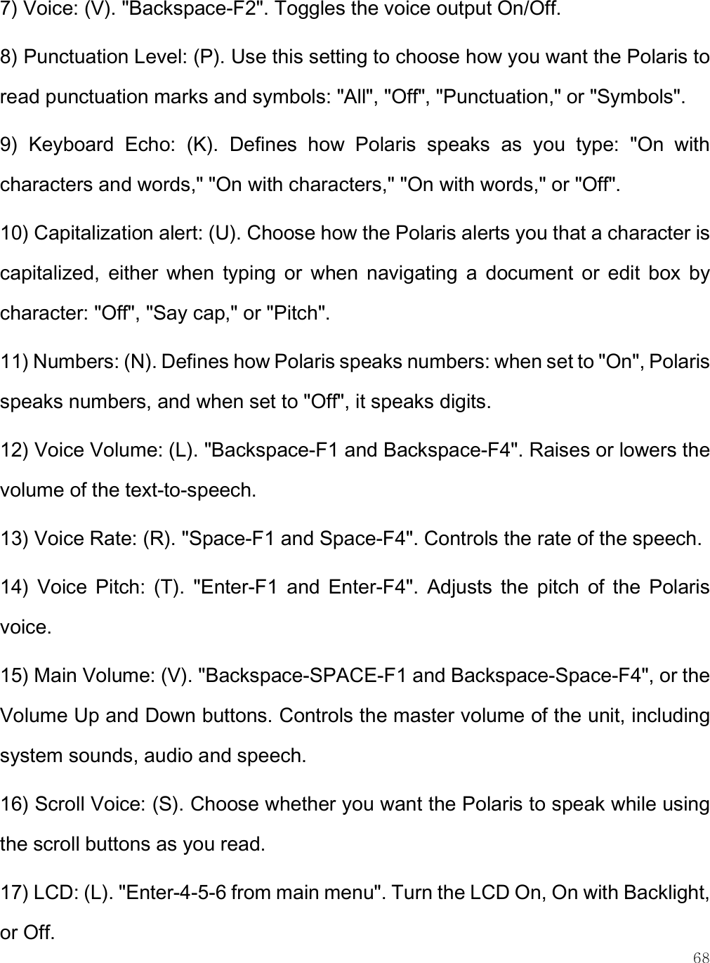    68 7) Voice: (V). &quot;Backspace-F2&quot;. Toggles the voice output On/Off. 8) Punctuation Level: (P). Use this setting to choose how you want the Polaris to read punctuation marks and symbols: &quot;All&quot;, &quot;Off&quot;, &quot;Punctuation,&quot; or &quot;Symbols&quot;.  9)  Keyboard  Echo:  (K).  Defines  how  Polaris  speaks  as  you  type:  &quot;On  with characters and words,&quot; &quot;On with characters,&quot; &quot;On with words,&quot; or &quot;Off&quot;.  10) Capitalization alert: (U). Choose how the Polaris alerts you that a character is capitalized,  either  when  typing  or  when  navigating  a  document  or  edit  box  by character: &quot;Off&quot;, &quot;Say cap,&quot; or &quot;Pitch&quot;. 11) Numbers: (N). Defines how Polaris speaks numbers: when set to &quot;On&quot;, Polaris speaks numbers, and when set to &quot;Off&quot;, it speaks digits. 12) Voice Volume: (L). &quot;Backspace-F1 and Backspace-F4&quot;. Raises or lowers the volume of the text-to-speech. 13) Voice Rate: (R). &quot;Space-F1 and Space-F4&quot;. Controls the rate of the speech. 14)  Voice  Pitch:  (T).  &quot;Enter-F1  and  Enter-F4&quot;.  Adjusts  the  pitch  of  the  Polaris voice.  15) Main Volume: (V). &quot;Backspace-SPACE-F1 and Backspace-Space-F4&quot;, or the Volume Up and Down buttons. Controls the master volume of the unit, including system sounds, audio and speech. 16) Scroll Voice: (S). Choose whether you want the Polaris to speak while using the scroll buttons as you read.  17) LCD: (L). &quot;Enter-4-5-6 from main menu&quot;. Turn the LCD On, On with Backlight, or Off. 