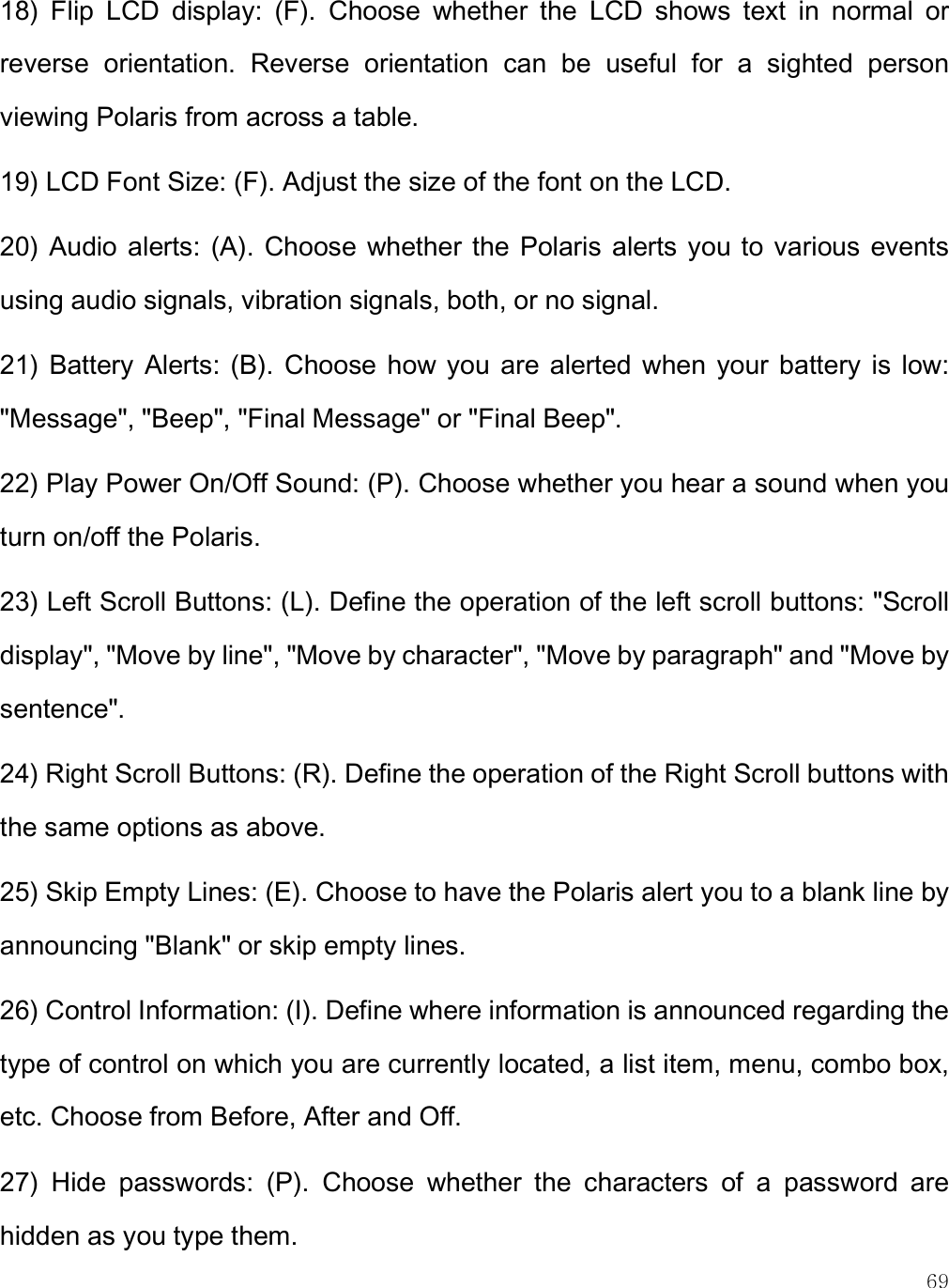    69 18)  Flip  LCD  display:  (F).  Choose  whether  the  LCD  shows  text  in  normal  or reverse  orientation.  Reverse  orientation  can  be  useful  for  a  sighted  person viewing Polaris from across a table. 19) LCD Font Size: (F). Adjust the size of the font on the LCD. 20)  Audio alerts:  (A). Choose  whether the  Polaris alerts you to various events using audio signals, vibration signals, both, or no signal. 21)  Battery  Alerts: (B).  Choose  how you  are  alerted  when  your  battery  is  low: &quot;Message&quot;, &quot;Beep&quot;, &quot;Final Message&quot; or &quot;Final Beep&quot;.  22) Play Power On/Off Sound: (P). Choose whether you hear a sound when you turn on/off the Polaris.  23) Left Scroll Buttons: (L). Define the operation of the left scroll buttons: &quot;Scroll display&quot;, &quot;Move by line&quot;, &quot;Move by character&quot;, &quot;Move by paragraph&quot; and &quot;Move by sentence&quot;.   24) Right Scroll Buttons: (R). Define the operation of the Right Scroll buttons with the same options as above. 25) Skip Empty Lines: (E). Choose to have the Polaris alert you to a blank line by announcing &quot;Blank&quot; or skip empty lines.  26) Control Information: (I). Define where information is announced regarding the type of control on which you are currently located, a list item, menu, combo box, etc. Choose from Before, After and Off.  27)  Hide  passwords:  (P).  Choose  whether  the  characters  of  a  password  are hidden as you type them.  