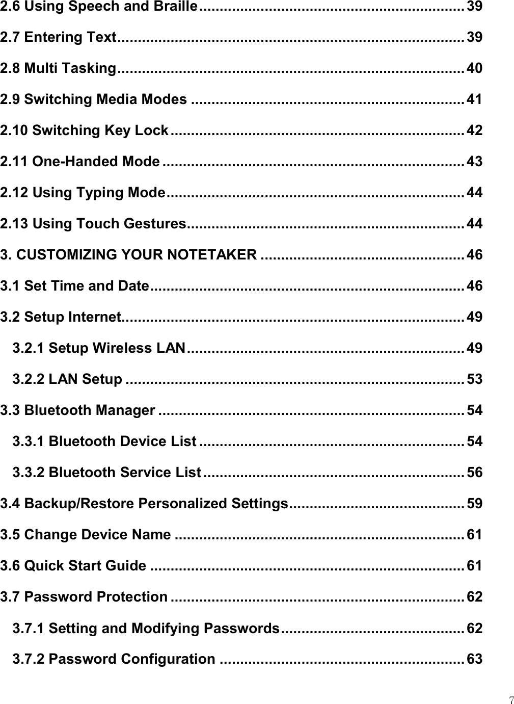    7 2.6 Using Speech and Braille ................................................................. 39 2.7 Entering Text ..................................................................................... 39 2.8 Multi Tasking ..................................................................................... 40 2.9 Switching Media Modes ................................................................... 41 2.10 Switching Key Lock ........................................................................ 42 2.11 One-Handed Mode .......................................................................... 43 2.12 Using Typing Mode ......................................................................... 44 2.13 Using Touch Gestures .................................................................... 44 3. CUSTOMIZING YOUR NOTETAKER .................................................. 46 3.1 Set Time and Date ............................................................................. 46 3.2 Setup Internet .................................................................................... 49 3.2.1 Setup Wireless LAN .................................................................... 49 3.2.2 LAN Setup ................................................................................... 53 3.3 Bluetooth Manager ........................................................................... 54 3.3.1 Bluetooth Device List ................................................................. 54 3.3.2 Bluetooth Service List ................................................................ 56 3.4 Backup/Restore Personalized Settings ........................................... 59 3.5 Change Device Name ....................................................................... 61 3.6 Quick Start Guide ............................................................................. 61 3.7 Password Protection ........................................................................ 62 3.7.1 Setting and Modifying Passwords ............................................. 62 3.7.2 Password Configuration ............................................................ 63 