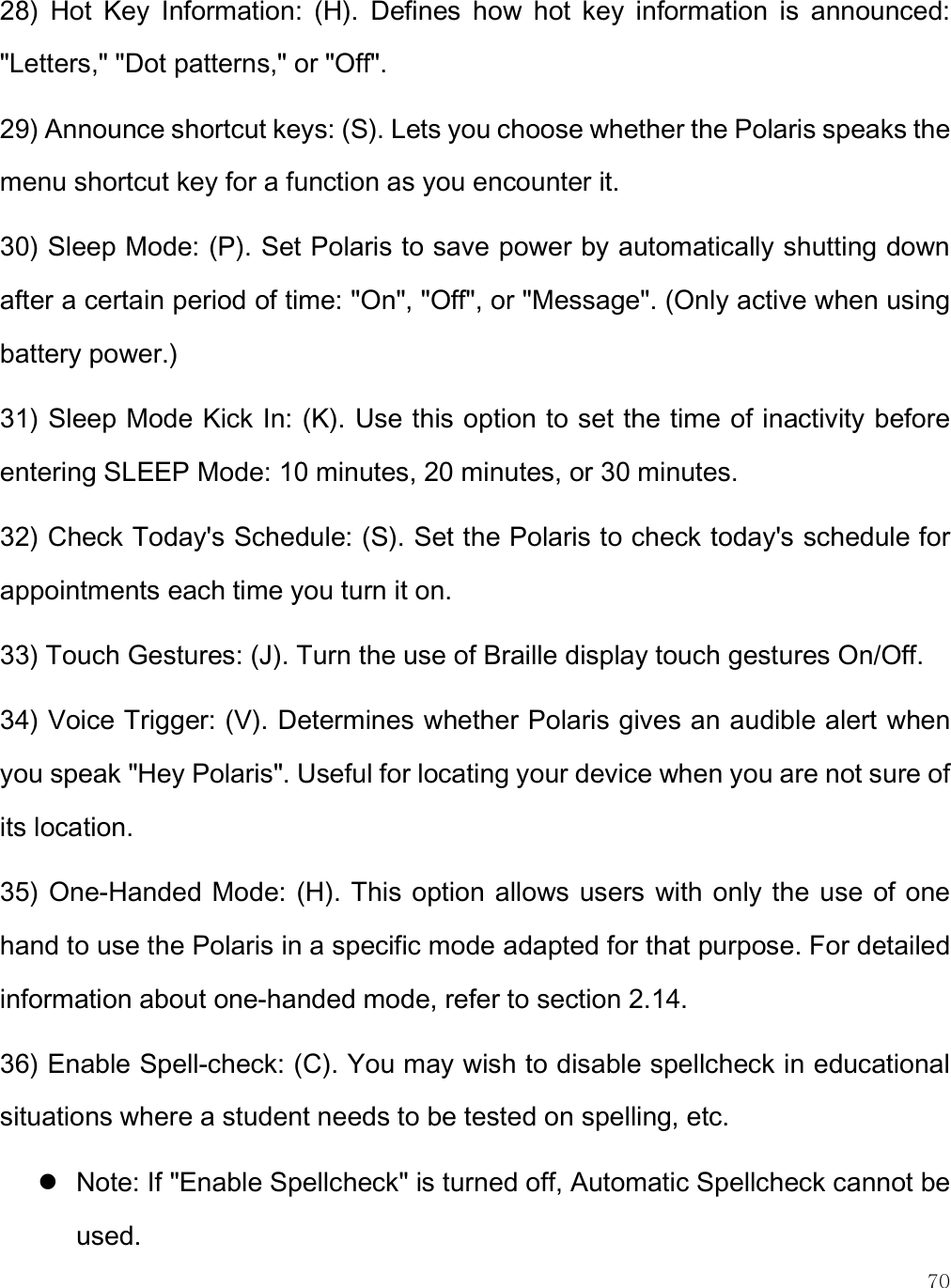    70 28)  Hot  Key  Information:  (H).  Defines  how  hot  key  information  is  announced: &quot;Letters,&quot; &quot;Dot patterns,&quot; or &quot;Off&quot;.  29) Announce shortcut keys: (S). Lets you choose whether the Polaris speaks the menu shortcut key for a function as you encounter it.  30) Sleep Mode: (P). Set Polaris to save power by automatically shutting down after a certain period of time: &quot;On&quot;, &quot;Off&quot;, or &quot;Message&quot;. (Only active when using battery power.) 31) Sleep Mode Kick In: (K). Use this option to set the time of inactivity before entering SLEEP Mode: 10 minutes, 20 minutes, or 30 minutes. 32) Check Today&apos;s Schedule: (S). Set the Polaris to check today&apos;s schedule for appointments each time you turn it on.  33) Touch Gestures: (J). Turn the use of Braille display touch gestures On/Off. 34) Voice Trigger: (V). Determines whether Polaris gives an audible alert when you speak &quot;Hey Polaris&quot;. Useful for locating your device when you are not sure of its location. 35)  One-Handed Mode: (H). This option allows users  with only the use of one hand to use the Polaris in a specific mode adapted for that purpose. For detailed information about one-handed mode, refer to section 2.14.  36) Enable Spell-check: (C). You may wish to disable spellcheck in educational situations where a student needs to be tested on spelling, etc.  Note: If &quot;Enable Spellcheck&quot; is turned off, Automatic Spellcheck cannot be used. 