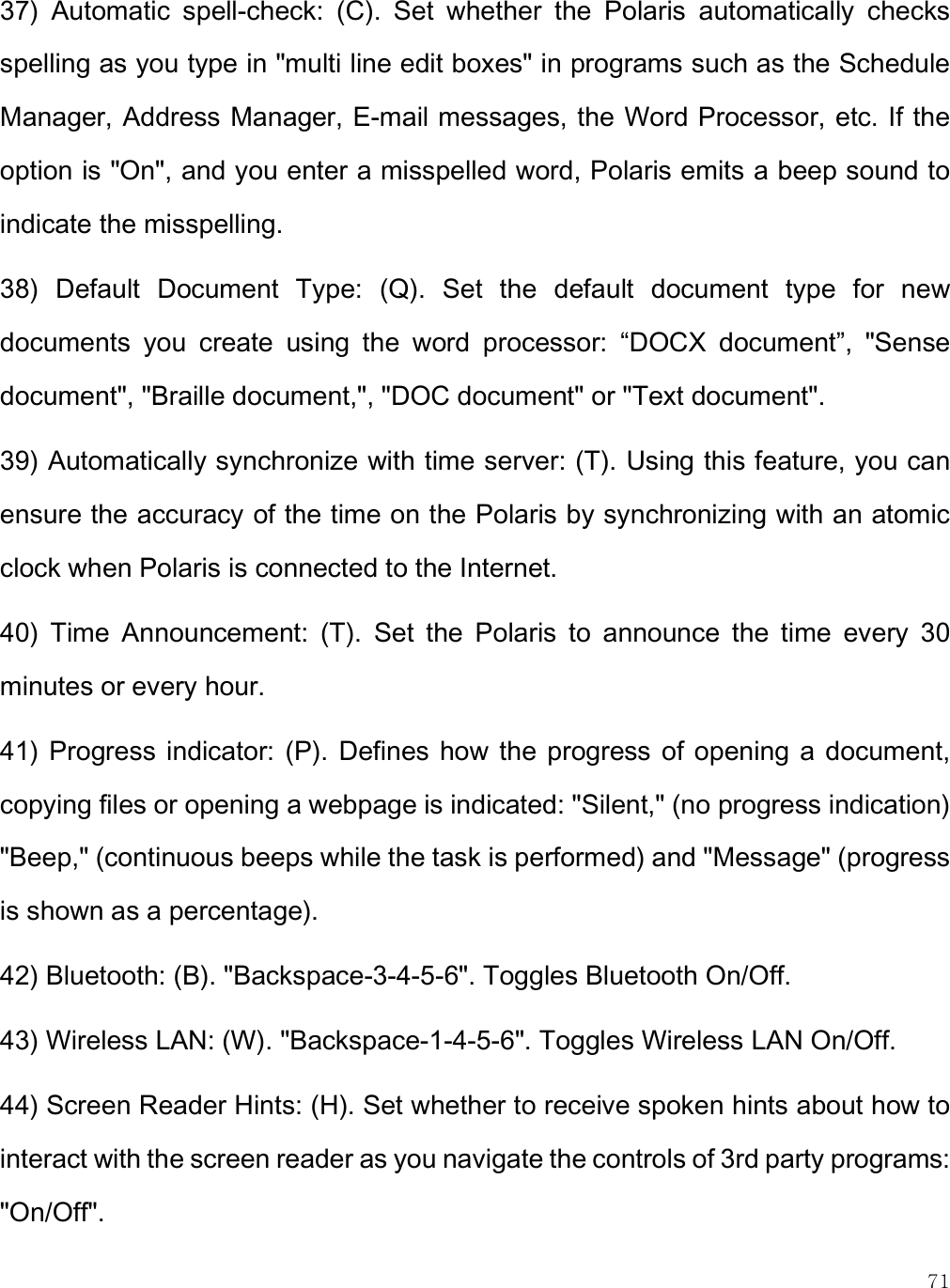    71 37)  Automatic  spell-check:  (C).  Set  whether  the  Polaris  automatically  checks spelling as you type in &quot;multi line edit boxes&quot; in programs such as the Schedule Manager, Address Manager, E-mail messages, the Word Processor, etc. If the option is &quot;On&quot;, and you enter a misspelled word, Polaris emits a beep sound to indicate the misspelling.  38)  Default  Document  Type:  (Q).  Set  the  default  document  type  for  new documents  you  create  using  the  word  processor:  “DOCX  document”,  &quot;Sense document&quot;, &quot;Braille document,&quot;, &quot;DOC document&quot; or &quot;Text document&quot;.  39) Automatically synchronize with time server: (T). Using this feature, you can ensure the accuracy of the time on the Polaris by synchronizing with an atomic clock when Polaris is connected to the Internet.  40)  Time  Announcement:  (T).  Set  the  Polaris  to  announce  the  time  every  30 minutes or every hour.  41)  Progress indicator: (P).  Defines how  the  progress of opening a  document, copying files or opening a webpage is indicated: &quot;Silent,&quot; (no progress indication) &quot;Beep,&quot; (continuous beeps while the task is performed) and &quot;Message&quot; (progress is shown as a percentage).  42) Bluetooth: (B). &quot;Backspace-3-4-5-6&quot;. Toggles Bluetooth On/Off.  43) Wireless LAN: (W). &quot;Backspace-1-4-5-6&quot;. Toggles Wireless LAN On/Off.  44) Screen Reader Hints: (H). Set whether to receive spoken hints about how to interact with the screen reader as you navigate the controls of 3rd party programs: &quot;On/Off&quot;. 