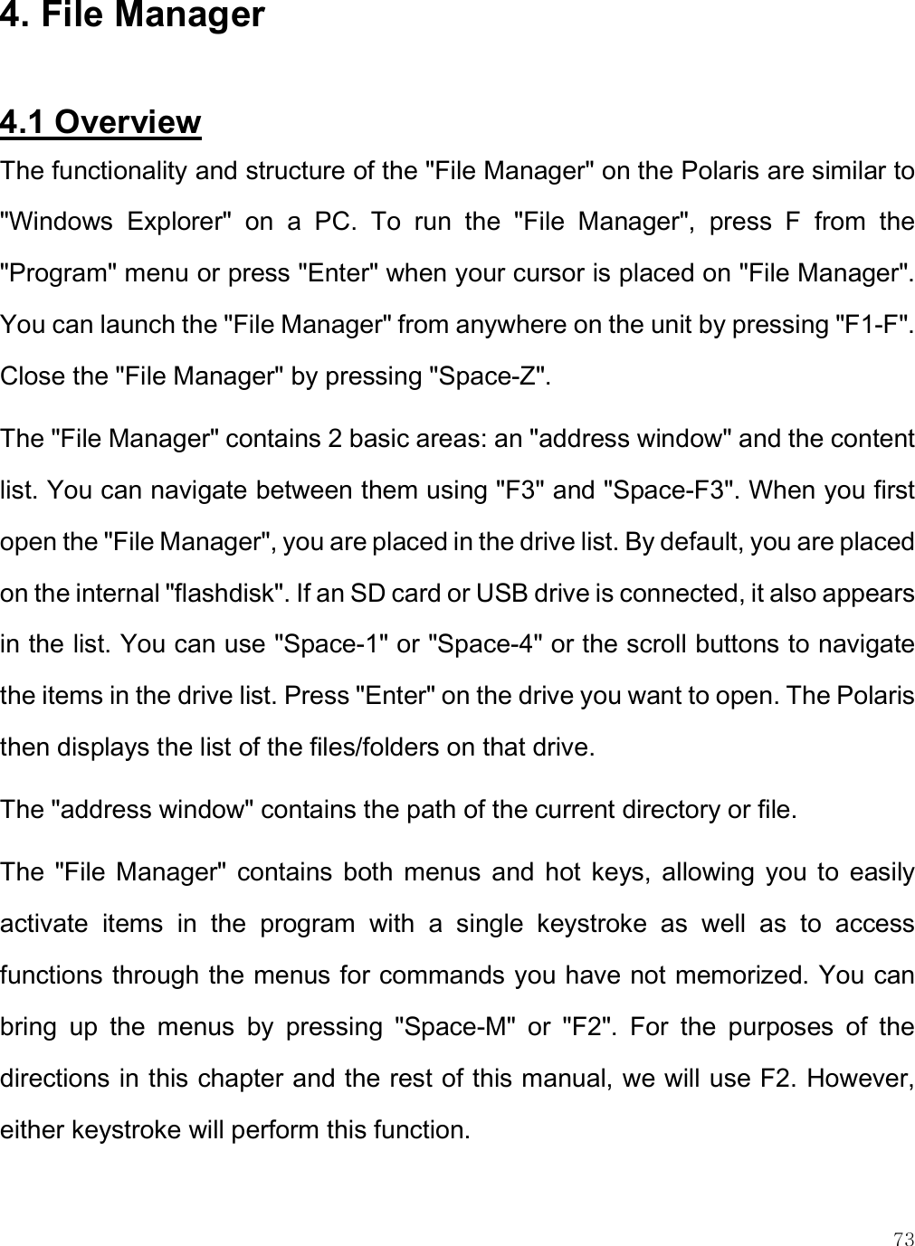    73 4. File Manager  4.1 Overview The functionality and structure of the &quot;File Manager&quot; on the Polaris are similar to &quot;Windows  Explorer&quot;  on  a  PC.  To  run  the  &quot;File  Manager&quot;,  press  F  from  the &quot;Program&quot; menu or press &quot;Enter&quot; when your cursor is placed on &quot;File Manager&quot;. You can launch the &quot;File Manager&quot; from anywhere on the unit by pressing &quot;F1-F&quot;. Close the &quot;File Manager&quot; by pressing &quot;Space-Z&quot;. The &quot;File Manager&quot; contains 2 basic areas: an &quot;address window&quot; and the content list. You can navigate between them using &quot;F3&quot; and &quot;Space-F3&quot;. When you first open the &quot;File Manager&quot;, you are placed in the drive list. By default, you are placed on the internal &quot;flashdisk&quot;. If an SD card or USB drive is connected, it also appears in the list. You can use &quot;Space-1&quot; or &quot;Space-4&quot; or the scroll buttons to navigate the items in the drive list. Press &quot;Enter&quot; on the drive you want to open. The Polaris then displays the list of the files/folders on that drive.  The &quot;address window&quot; contains the path of the current directory or file.  The  &quot;File Manager&quot;  contains  both  menus  and  hot  keys, allowing  you  to  easily activate  items  in  the  program  with  a  single  keystroke  as  well  as  to  access functions through the menus for commands you have not memorized. You can bring  up  the  menus  by  pressing  &quot;Space-M&quot;  or  &quot;F2&quot;.  For  the  purposes  of  the directions in this chapter and the rest of this manual, we will use F2. However, either keystroke will perform this function. 