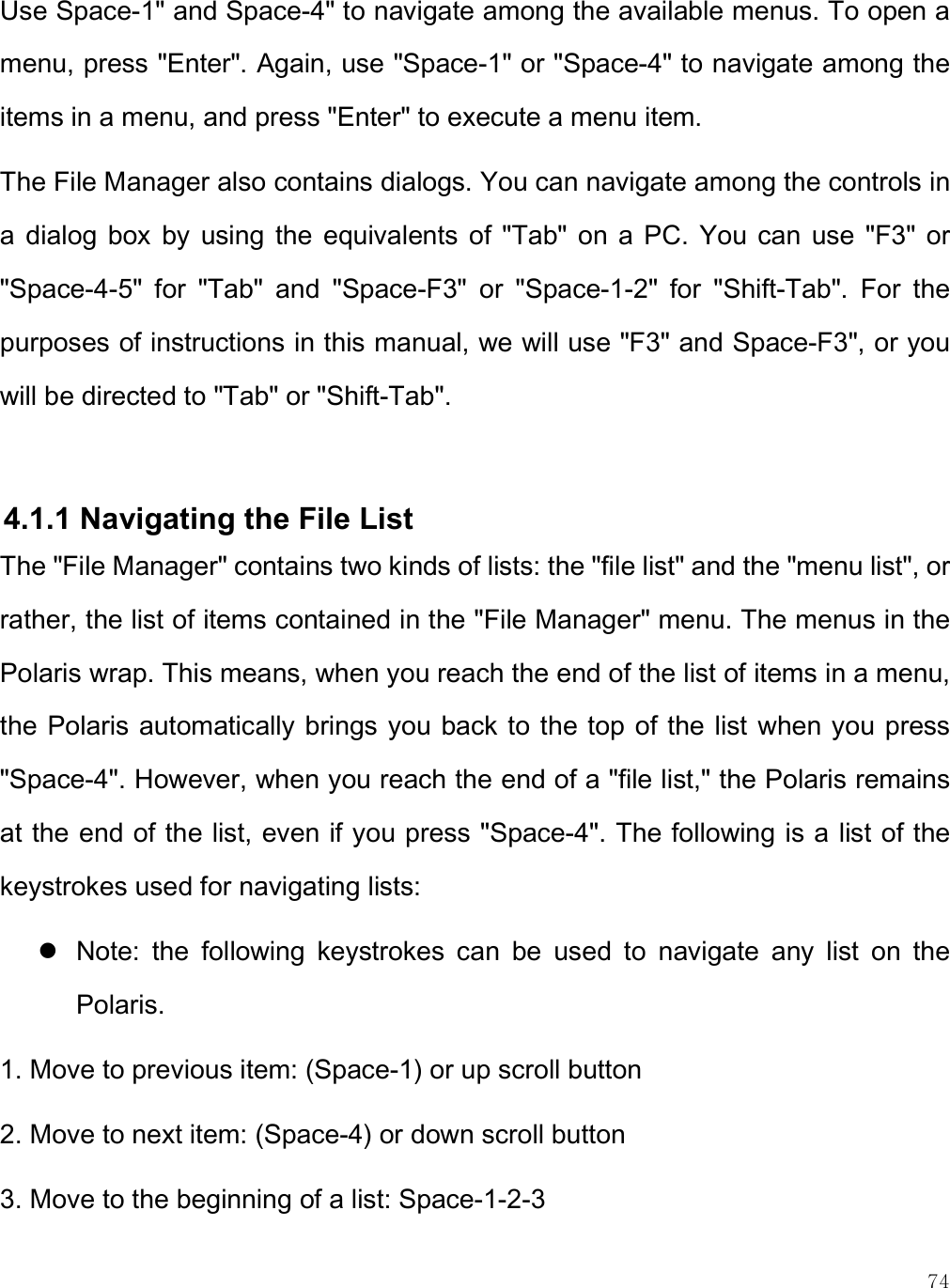    74 Use Space-1&quot; and Space-4&quot; to navigate among the available menus. To open a menu, press &quot;Enter&quot;. Again, use &quot;Space-1&quot; or &quot;Space-4&quot; to navigate among the items in a menu, and press &quot;Enter&quot; to execute a menu item. The File Manager also contains dialogs. You can navigate among the controls in a  dialog  box  by  using the  equivalents  of  &quot;Tab&quot;  on  a  PC.  You  can  use &quot;F3&quot;  or &quot;Space-4-5&quot;  for  &quot;Tab&quot;  and  &quot;Space-F3&quot;  or  &quot;Space-1-2&quot;  for  &quot;Shift-Tab&quot;.  For  the purposes of instructions in this manual, we will use &quot;F3&quot; and Space-F3&quot;, or you will be directed to &quot;Tab&quot; or &quot;Shift-Tab&quot;.    4.1.1 Navigating the File List The &quot;File Manager&quot; contains two kinds of lists: the &quot;file list&quot; and the &quot;menu list&quot;, or rather, the list of items contained in the &quot;File Manager&quot; menu. The menus in the Polaris wrap. This means, when you reach the end of the list of items in a menu, the Polaris automatically brings you back to the top of the list when you press &quot;Space-4&quot;. However, when you reach the end of a &quot;file list,&quot; the Polaris remains at the end of the list, even if you press &quot;Space-4&quot;. The following is a list of the keystrokes used for navigating lists:  Note:  the  following  keystrokes  can  be  used  to  navigate  any  list  on  the Polaris. 1. Move to previous item: (Space-1) or up scroll button 2. Move to next item: (Space-4) or down scroll button 3. Move to the beginning of a list: Space-1-2-3 