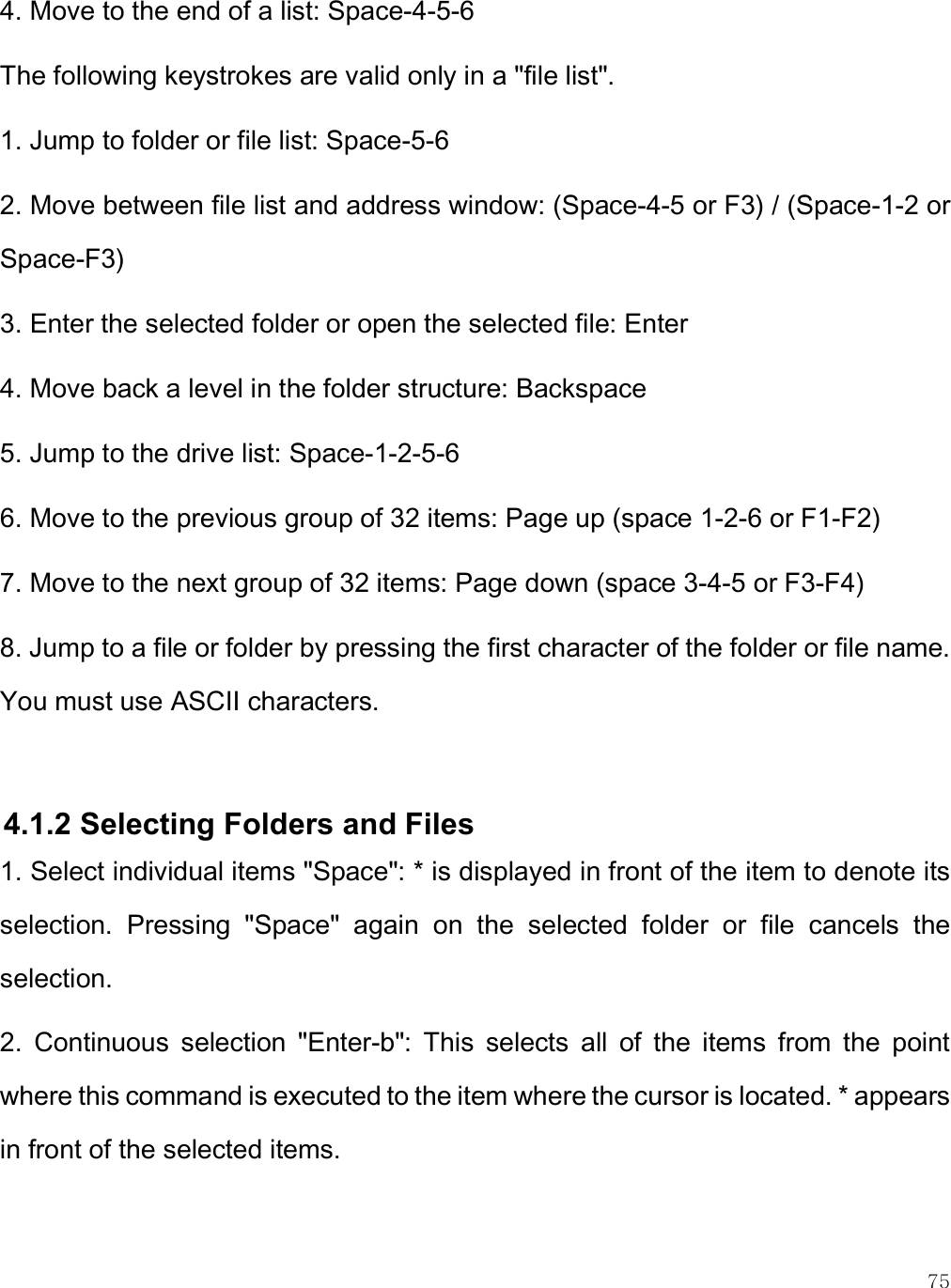    75 4. Move to the end of a list: Space-4-5-6 The following keystrokes are valid only in a &quot;file list&quot;. 1. Jump to folder or file list: Space-5-6 2. Move between file list and address window: (Space-4-5 or F3) / (Space-1-2 or Space-F3) 3. Enter the selected folder or open the selected file: Enter 4. Move back a level in the folder structure: Backspace 5. Jump to the drive list: Space-1-2-5-6 6. Move to the previous group of 32 items: Page up (space 1-2-6 or F1-F2) 7. Move to the next group of 32 items: Page down (space 3-4-5 or F3-F4) 8. Jump to a file or folder by pressing the first character of the folder or file name. You must use ASCII characters.  4.1.2 Selecting Folders and Files 1. Select individual items &quot;Space&quot;: * is displayed in front of the item to denote its selection.  Pressing  &quot;Space&quot;  again  on  the  selected  folder  or  file  cancels  the selection. 2.  Continuous  selection  &quot;Enter-b&quot;:  This  selects  all  of  the  items  from  the  point where this command is executed to the item where the cursor is located. * appears in front of the selected items. 