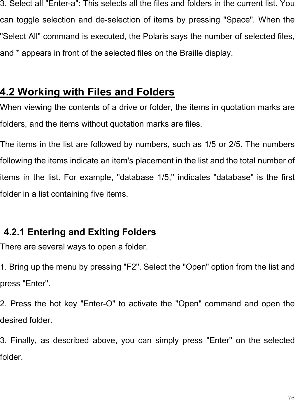    76 3. Select all &quot;Enter-a&quot;: This selects all the files and folders in the current list. You can  toggle selection  and  de-selection of  items by  pressing &quot;Space&quot;.  When the &quot;Select All&quot; command is executed, the Polaris says the number of selected files, and * appears in front of the selected files on the Braille display.   4.2 Working with Files and Folders When viewing the contents of a drive or folder, the items in quotation marks are folders, and the items without quotation marks are files.  The items in the list are followed by numbers, such as 1/5 or 2/5. The numbers following the items indicate an item&apos;s placement in the list and the total number of items  in  the  list.  For  example,  &quot;database  1/5,&quot;  indicates  &quot;database&quot;  is  the  first folder in a list containing five items.   4.2.1 Entering and Exiting Folders There are several ways to open a folder.  1. Bring up the menu by pressing &quot;F2&quot;. Select the &quot;Open&quot; option from the list and press &quot;Enter&quot;.  2.  Press the hot key  &quot;Enter-O&quot; to  activate the &quot;Open&quot; command and  open the desired folder. 3.  Finally,  as  described  above,  you  can  simply  press  &quot;Enter&quot;  on  the  selected folder. 