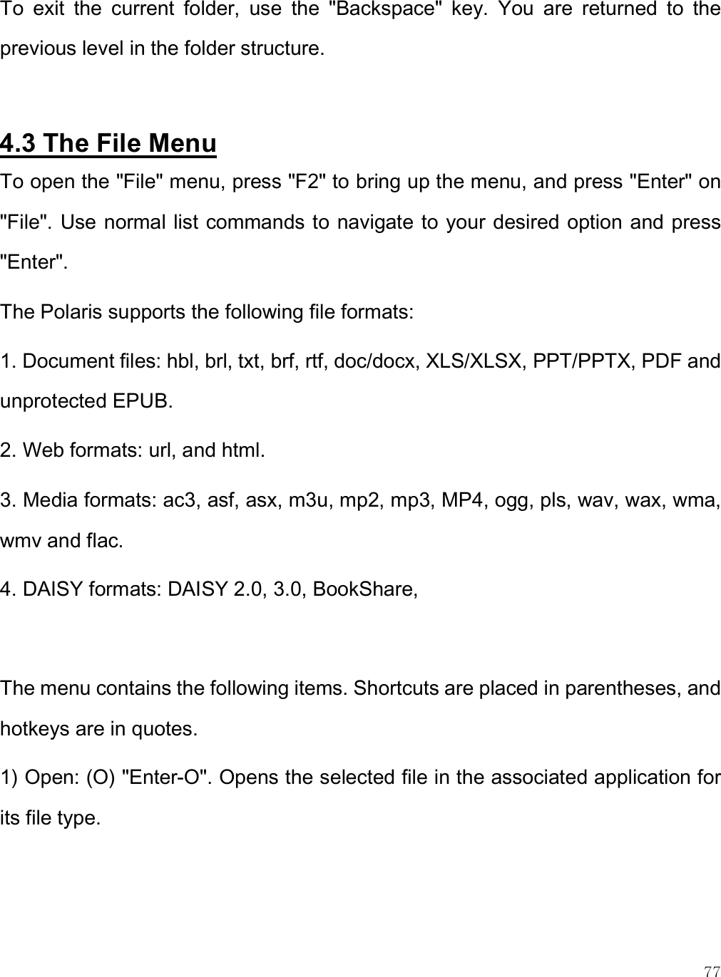    77 To  exit  the  current  folder,  use  the  &quot;Backspace&quot;  key.  You  are  returned  to  the previous level in the folder structure.   4.3 The File Menu To open the &quot;File&quot; menu, press &quot;F2&quot; to bring up the menu, and press &quot;Enter&quot; on &quot;File&quot;. Use normal list commands to navigate to your desired option and press &quot;Enter&quot;. The Polaris supports the following file formats:  1. Document files: hbl, brl, txt, brf, rtf, doc/docx, XLS/XLSX, PPT/PPTX, PDF and unprotected EPUB. 2. Web formats: url, and html.  3. Media formats: ac3, asf, asx, m3u, mp2, mp3, MP4, ogg, pls, wav, wax, wma, wmv and flac.  4. DAISY formats: DAISY 2.0, 3.0, BookShare,   The menu contains the following items. Shortcuts are placed in parentheses, and hotkeys are in quotes. 1) Open: (O) &quot;Enter-O&quot;. Opens the selected file in the associated application for its file type.  