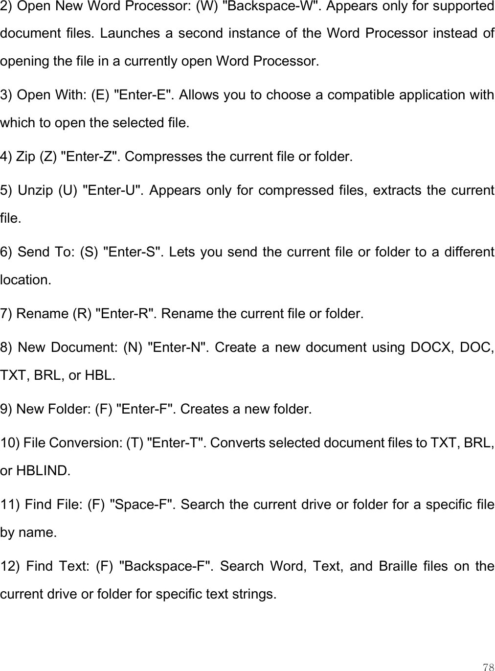    78 2) Open New Word Processor: (W) &quot;Backspace-W&quot;. Appears only for supported document files. Launches a second instance of the Word Processor instead of opening the file in a currently open Word Processor. 3) Open With: (E) &quot;Enter-E&quot;. Allows you to choose a compatible application with which to open the selected file. 4) Zip (Z) &quot;Enter-Z&quot;. Compresses the current file or folder. 5) Unzip (U) &quot;Enter-U&quot;. Appears only for compressed files, extracts the current file.  6) Send To: (S) &quot;Enter-S&quot;. Lets you send the current file or folder to a different location. 7) Rename (R) &quot;Enter-R&quot;. Rename the current file or folder. 8) New Document: (N) &quot;Enter-N&quot;. Create a new document using DOCX, DOC, TXT, BRL, or HBL. 9) New Folder: (F) &quot;Enter-F&quot;. Creates a new folder. 10) File Conversion: (T) &quot;Enter-T&quot;. Converts selected document files to TXT, BRL, or HBLIND. 11) Find File: (F) &quot;Space-F&quot;. Search the current drive or folder for a specific file by name. 12)  Find  Text:  (F)  &quot;Backspace-F&quot;.  Search  Word,  Text,  and  Braille  files  on  the current drive or folder for specific text strings.  