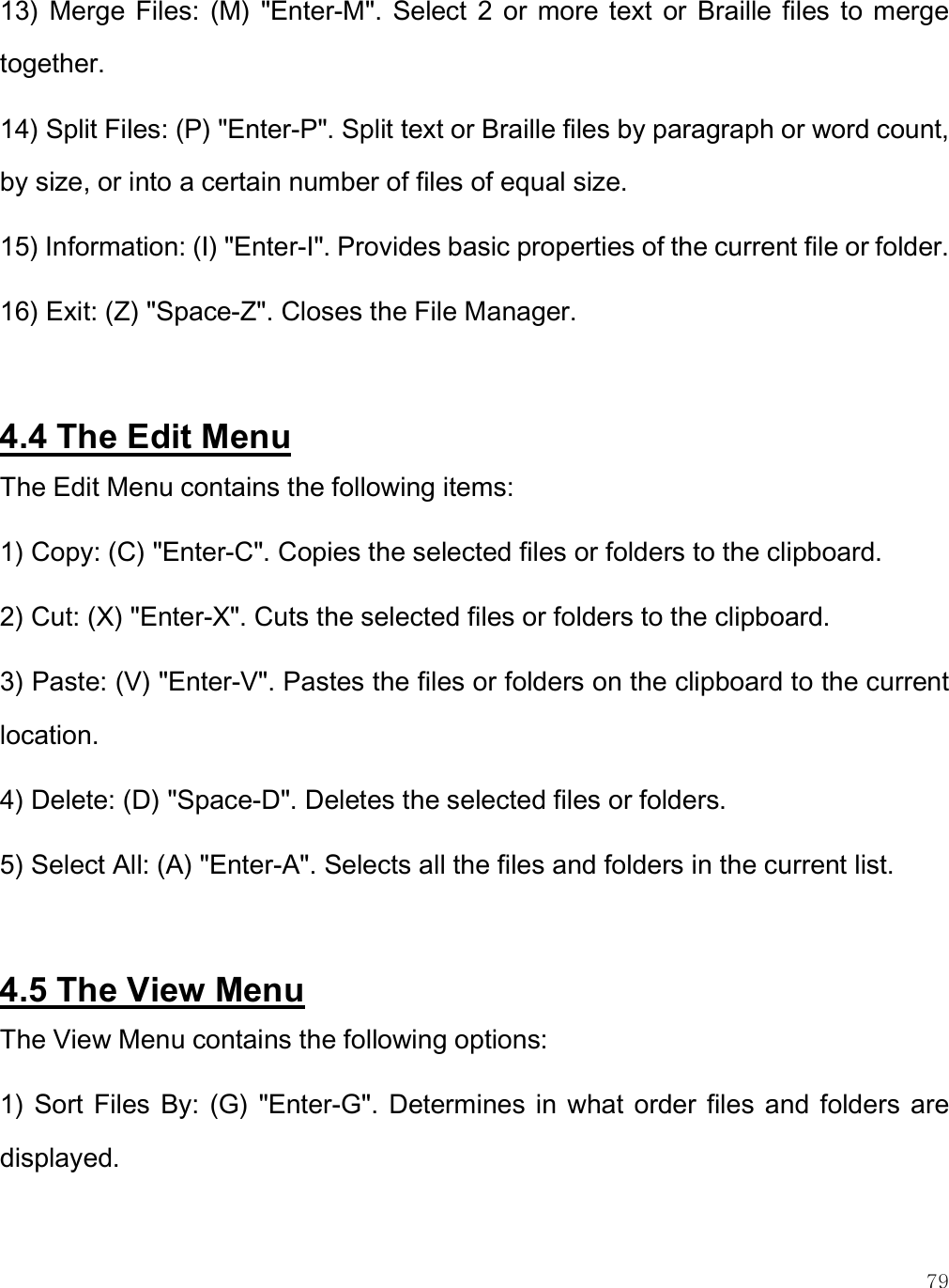    79 13)  Merge  Files:  (M)  &quot;Enter-M&quot;.  Select  2  or  more  text  or  Braille  files  to merge together. 14) Split Files: (P) &quot;Enter-P&quot;. Split text or Braille files by paragraph or word count, by size, or into a certain number of files of equal size.  15) Information: (I) &quot;Enter-I&quot;. Provides basic properties of the current file or folder. 16) Exit: (Z) &quot;Space-Z&quot;. Closes the File Manager.   4.4 The Edit Menu The Edit Menu contains the following items: 1) Copy: (C) &quot;Enter-C&quot;. Copies the selected files or folders to the clipboard. 2) Cut: (X) &quot;Enter-X&quot;. Cuts the selected files or folders to the clipboard.  3) Paste: (V) &quot;Enter-V&quot;. Pastes the files or folders on the clipboard to the current location. 4) Delete: (D) &quot;Space-D&quot;. Deletes the selected files or folders. 5) Select All: (A) &quot;Enter-A&quot;. Selects all the files and folders in the current list.  4.5 The View Menu The View Menu contains the following options: 1)  Sort Files By:  (G) &quot;Enter-G&quot;. Determines  in  what order  files and  folders are displayed. 