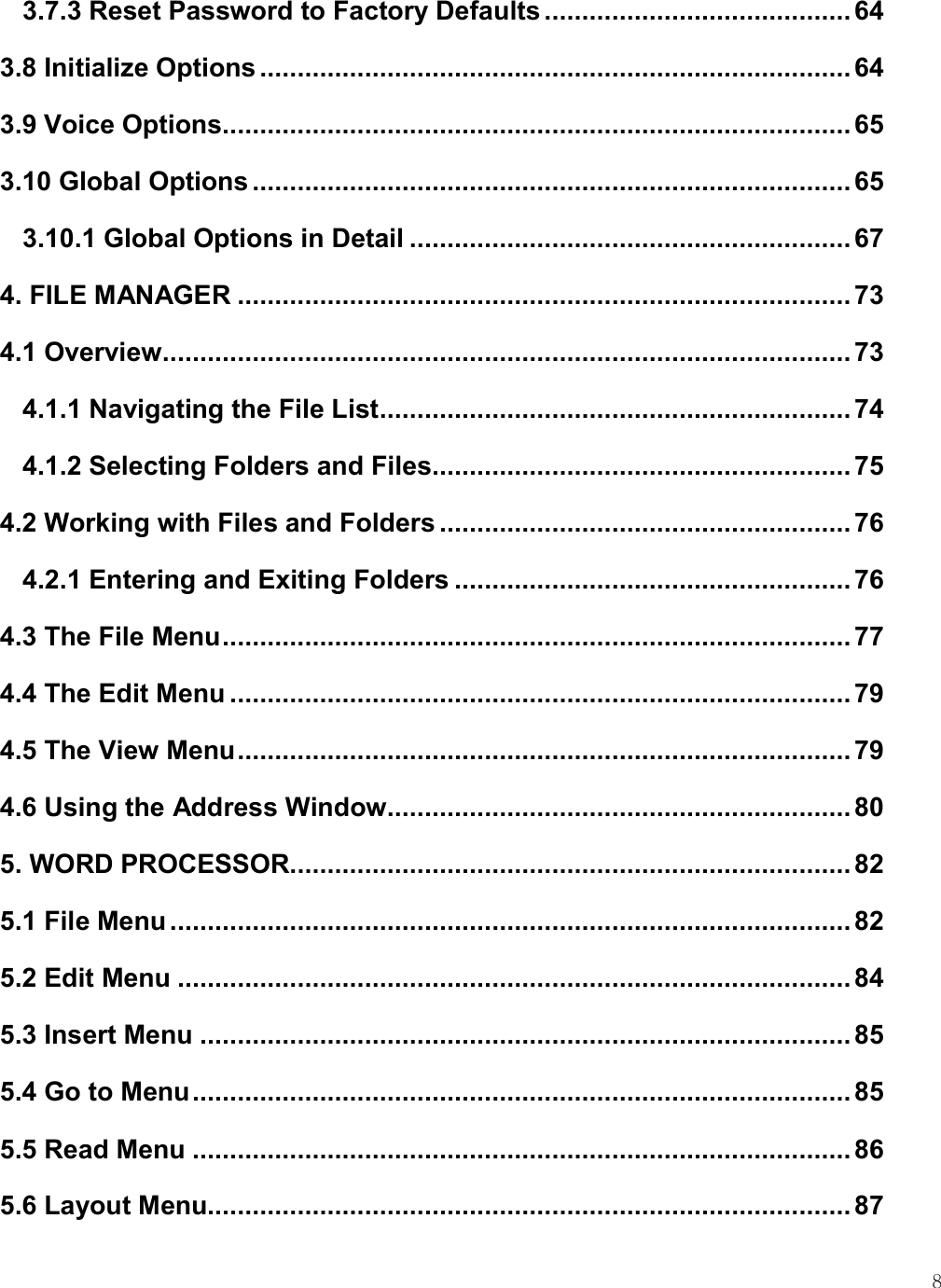    8 3.7.3 Reset Password to Factory Defaults ......................................... 64 3.8 Initialize Options ............................................................................... 64 3.9 Voice Options .................................................................................... 65 3.10 Global Options ................................................................................ 65 3.10.1 Global Options in Detail ........................................................... 67 4. FILE MANAGER .................................................................................. 73 4.1 Overview ............................................................................................ 73 4.1.1 Navigating the File List ............................................................... 74 4.1.2 Selecting Folders and Files ........................................................ 75 4.2 Working with Files and Folders ....................................................... 76 4.2.1 Entering and Exiting Folders ..................................................... 76 4.3 The File Menu .................................................................................... 77 4.4 The Edit Menu ................................................................................... 79 4.5 The View Menu .................................................................................. 79 4.6 Using the Address Window .............................................................. 80 5. WORD PROCESSOR........................................................................... 82 5.1 File Menu ........................................................................................... 82 5.2 Edit Menu .......................................................................................... 84 5.3 Insert Menu ....................................................................................... 85 5.4 Go to Menu ........................................................................................ 85 5.5 Read Menu ........................................................................................ 86 5.6 Layout Menu...................................................................................... 87 