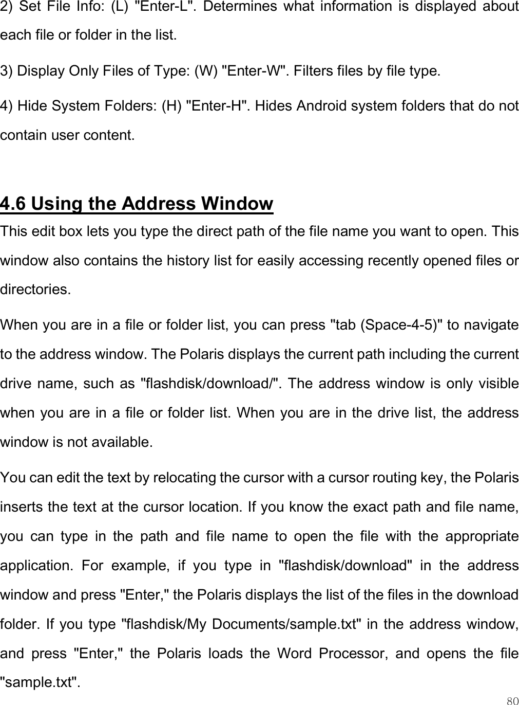    80 2)  Set  File  Info:  (L)  &quot;Enter-L&quot;.  Determines  what  information  is  displayed  about each file or folder in the list.  3) Display Only Files of Type: (W) &quot;Enter-W&quot;. Filters files by file type. 4) Hide System Folders: (H) &quot;Enter-H&quot;. Hides Android system folders that do not contain user content.  4.6 Using the Address Window This edit box lets you type the direct path of the file name you want to open. This window also contains the history list for easily accessing recently opened files or directories.  When you are in a file or folder list, you can press &quot;tab (Space-4-5)&quot; to navigate to the address window. The Polaris displays the current path including the current drive name, such as &quot;flashdisk/download/&quot;. The address window is only visible when you are in a file or folder list. When you are in the drive list, the address window is not available. You can edit the text by relocating the cursor with a cursor routing key, the Polaris inserts the text at the cursor location. If you know the exact path and file name, you  can  type  in  the  path  and  file  name  to  open  the  file  with  the  appropriate application.  For  example,  if  you  type  in  &quot;flashdisk/download&quot;  in  the  address window and press &quot;Enter,&quot; the Polaris displays the list of the files in the download folder. If you type &quot;flashdisk/My Documents/sample.txt&quot; in the address window, and  press  &quot;Enter,&quot;  the  Polaris  loads  the  Word  Processor,  and  opens  the  file &quot;sample.txt&quot;.  