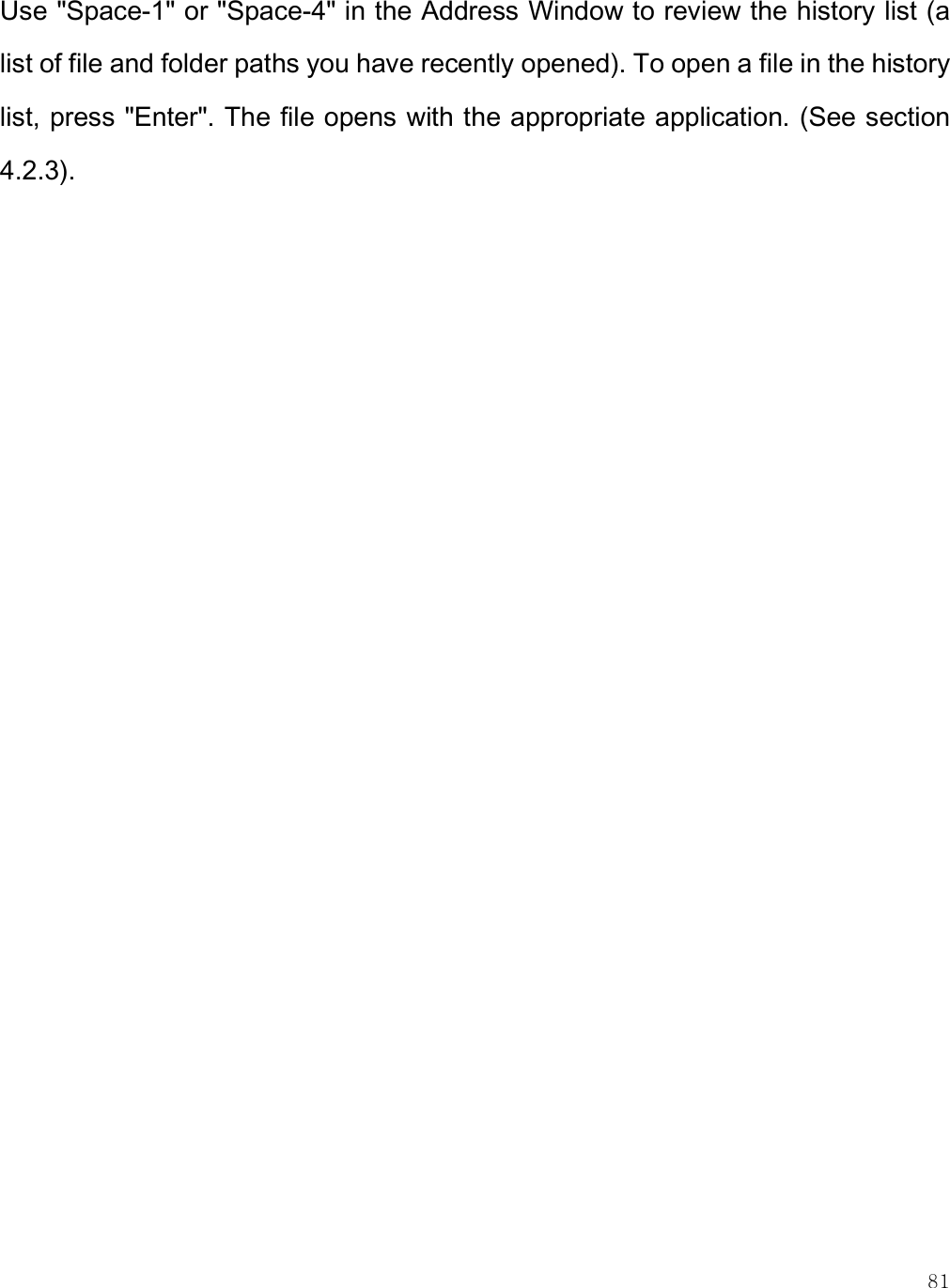    81 Use &quot;Space-1&quot; or &quot;Space-4&quot; in the Address Window to review the history list (a list of file and folder paths you have recently opened). To open a file in the history list, press &quot;Enter&quot;. The file opens with the appropriate application. (See section 4.2.3).   