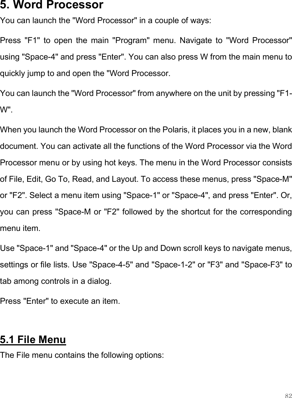    82 5. Word Processor You can launch the &quot;Word Processor&quot; in a couple of ways: Press  &quot;F1&quot;  to  open  the  main  &quot;Program&quot;  menu.  Navigate  to  &quot;Word  Processor&quot; using &quot;Space-4&quot; and press &quot;Enter&quot;. You can also press W from the main menu to quickly jump to and open the &quot;Word Processor. You can launch the &quot;Word Processor&quot; from anywhere on the unit by pressing &quot;F1-W&quot;. When you launch the Word Processor on the Polaris, it places you in a new, blank document. You can activate all the functions of the Word Processor via the Word Processor menu or by using hot keys. The menu in the Word Processor consists of File, Edit, Go To, Read, and Layout. To access these menus, press &quot;Space-M&quot; or &quot;F2&quot;. Select a menu item using &quot;Space-1&quot; or &quot;Space-4&quot;, and press &quot;Enter&quot;. Or, you can press &quot;Space-M or &quot;F2&quot; followed by the shortcut for the corresponding menu item.  Use &quot;Space-1&quot; and &quot;Space-4&quot; or the Up and Down scroll keys to navigate menus, settings or file lists. Use &quot;Space-4-5&quot; and &quot;Space-1-2&quot; or &quot;F3&quot; and &quot;Space-F3&quot; to tab among controls in a dialog.  Press &quot;Enter&quot; to execute an item.  5.1 File Menu The File menu contains the following options: 