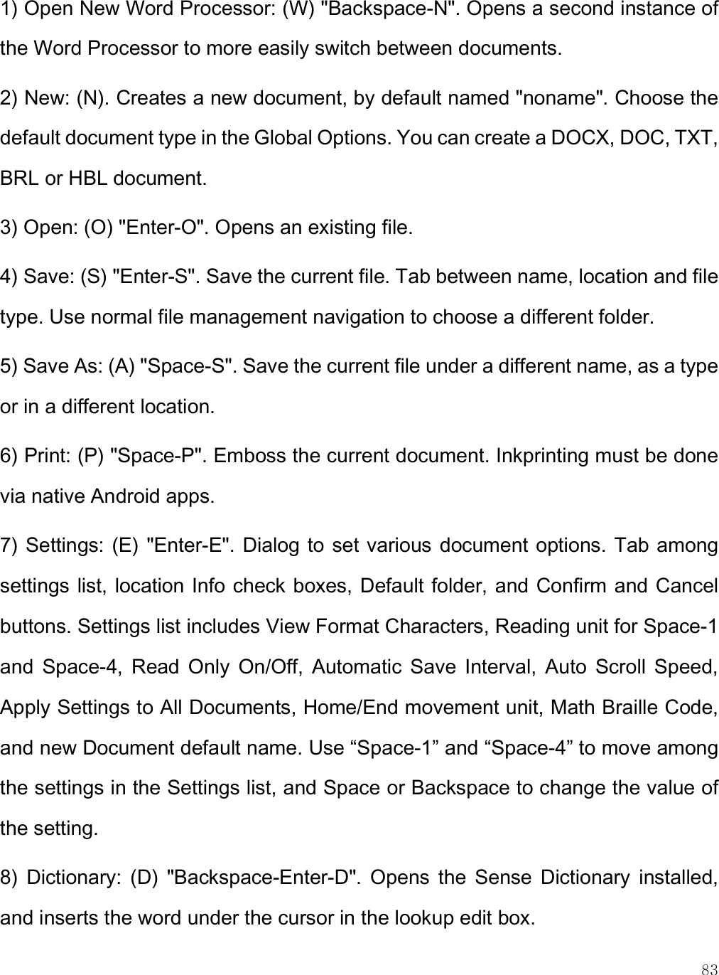    83 1) Open New Word Processor: (W) &quot;Backspace-N&quot;. Opens a second instance of the Word Processor to more easily switch between documents. 2) New: (N). Creates a new document, by default named &quot;noname&quot;. Choose the default document type in the Global Options. You can create a DOCX, DOC, TXT, BRL or HBL document. 3) Open: (O) &quot;Enter-O&quot;. Opens an existing file. 4) Save: (S) &quot;Enter-S&quot;. Save the current file. Tab between name, location and file type. Use normal file management navigation to choose a different folder.  5) Save As: (A) &quot;Space-S&quot;. Save the current file under a different name, as a type or in a different location. 6) Print: (P) &quot;Space-P&quot;. Emboss the current document. Inkprinting must be done via native Android apps. 7) Settings: (E) &quot;Enter-E&quot;. Dialog to  set various document options. Tab among settings list, location Info check boxes, Default folder, and Confirm and Cancel buttons. Settings list includes View Format Characters, Reading unit for Space-1 and  Space-4,  Read  Only  On/Off,  Automatic  Save  Interval,  Auto  Scroll  Speed, Apply Settings to All Documents, Home/End movement unit, Math Braille Code, and new Document default name. Use “Space-1” and “Space-4” to move among the settings in the Settings list, and Space or Backspace to change the value of the setting. 8)  Dictionary:  (D)  &quot;Backspace-Enter-D&quot;.  Opens  the  Sense  Dictionary  installed, and inserts the word under the cursor in the lookup edit box.  