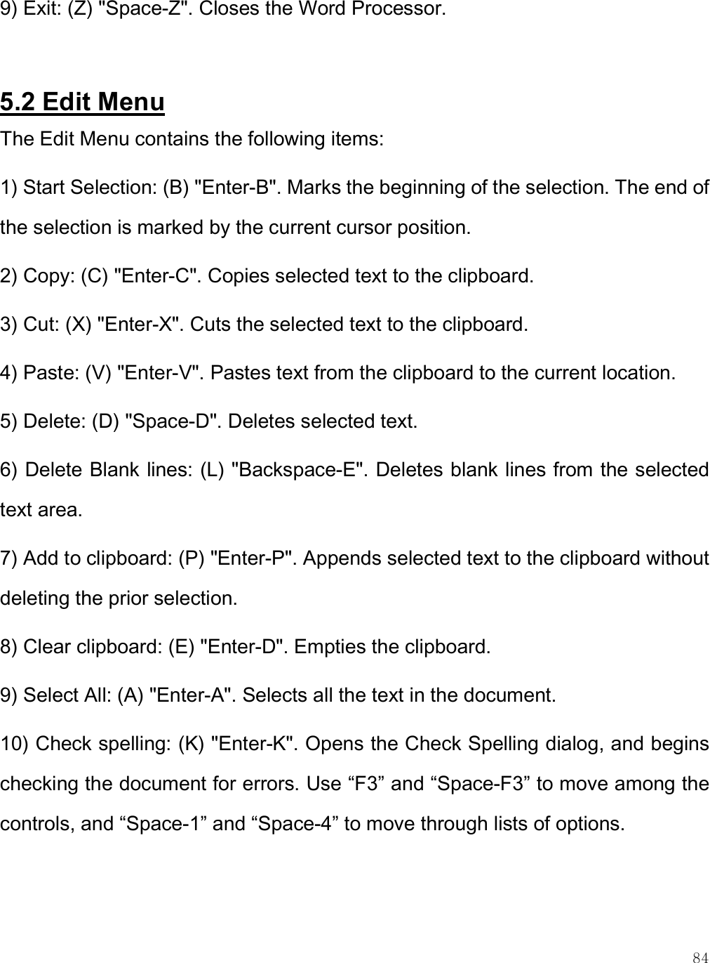    84 9) Exit: (Z) &quot;Space-Z&quot;. Closes the Word Processor.  5.2 Edit Menu The Edit Menu contains the following items: 1) Start Selection: (B) &quot;Enter-B&quot;. Marks the beginning of the selection. The end of the selection is marked by the current cursor position.  2) Copy: (C) &quot;Enter-C&quot;. Copies selected text to the clipboard. 3) Cut: (X) &quot;Enter-X&quot;. Cuts the selected text to the clipboard. 4) Paste: (V) &quot;Enter-V&quot;. Pastes text from the clipboard to the current location. 5) Delete: (D) &quot;Space-D&quot;. Deletes selected text. 6) Delete Blank lines: (L) &quot;Backspace-E&quot;. Deletes blank lines from the selected text area. 7) Add to clipboard: (P) &quot;Enter-P&quot;. Appends selected text to the clipboard without deleting the prior selection. 8) Clear clipboard: (E) &quot;Enter-D&quot;. Empties the clipboard. 9) Select All: (A) &quot;Enter-A&quot;. Selects all the text in the document.  10) Check spelling: (K) &quot;Enter-K&quot;. Opens the Check Spelling dialog, and begins checking the document for errors. Use “F3” and “Space-F3” to move among the controls, and “Space-1” and “Space-4” to move through lists of options.  