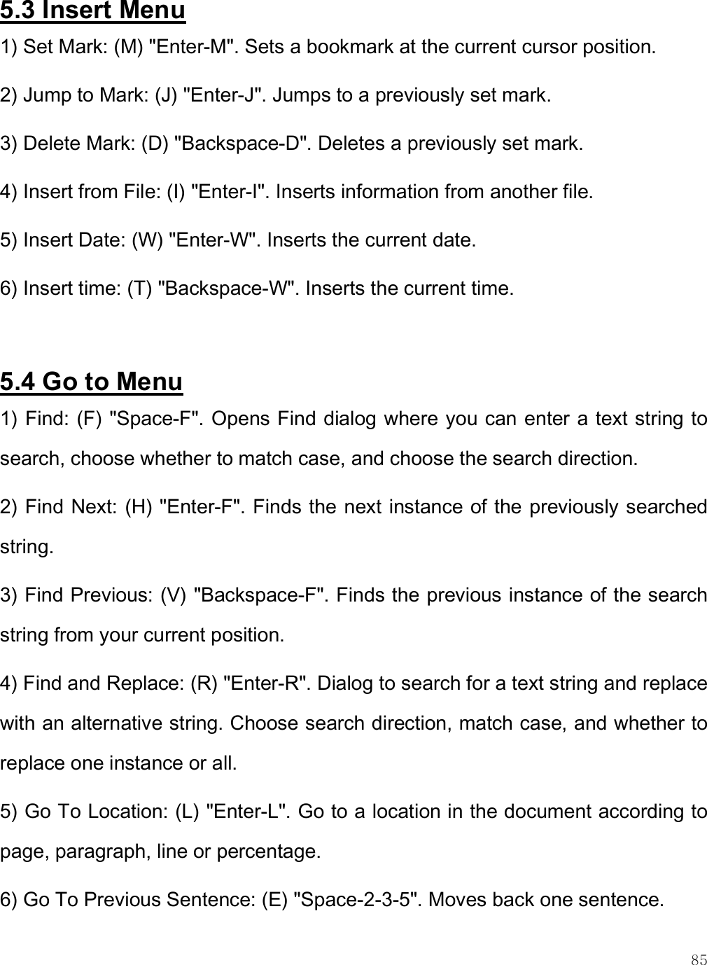    85 5.3 Insert Menu 1) Set Mark: (M) &quot;Enter-M&quot;. Sets a bookmark at the current cursor position. 2) Jump to Mark: (J) &quot;Enter-J&quot;. Jumps to a previously set mark. 3) Delete Mark: (D) &quot;Backspace-D&quot;. Deletes a previously set mark. 4) Insert from File: (I) &quot;Enter-I&quot;. Inserts information from another file. 5) Insert Date: (W) &quot;Enter-W&quot;. Inserts the current date. 6) Insert time: (T) &quot;Backspace-W&quot;. Inserts the current time.  5.4 Go to Menu 1) Find: (F) &quot;Space-F&quot;. Opens Find dialog where you can enter a text string to search, choose whether to match case, and choose the search direction.  2) Find Next: (H) &quot;Enter-F&quot;. Finds the next instance of the previously searched string. 3) Find Previous: (V) &quot;Backspace-F&quot;. Finds the previous instance of the search string from your current position. 4) Find and Replace: (R) &quot;Enter-R&quot;. Dialog to search for a text string and replace with an alternative string. Choose search direction, match case, and whether to replace one instance or all. 5) Go To Location: (L) &quot;Enter-L&quot;. Go to a location in the document according to page, paragraph, line or percentage. 6) Go To Previous Sentence: (E) &quot;Space-2-3-5&quot;. Moves back one sentence. 