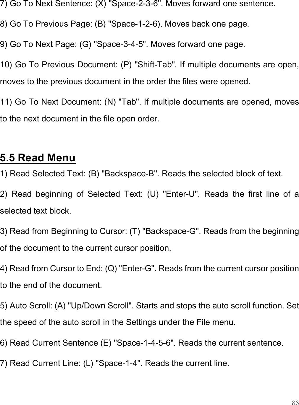    86 7) Go To Next Sentence: (X) &quot;Space-2-3-6&quot;. Moves forward one sentence. 8) Go To Previous Page: (B) &quot;Space-1-2-6). Moves back one page. 9) Go To Next Page: (G) &quot;Space-3-4-5&quot;. Moves forward one page. 10) Go To Previous Document: (P) &quot;Shift-Tab&quot;. If multiple documents are open, moves to the previous document in the order the files were opened. 11) Go To Next Document: (N) &quot;Tab&quot;. If multiple documents are opened, moves to the next document in the file open order.   5.5 Read Menu 1) Read Selected Text: (B) &quot;Backspace-B&quot;. Reads the selected block of text. 2)  Read  beginning  of  Selected  Text:  (U)  &quot;Enter-U&quot;.  Reads  the  first  line  of  a selected text block. 3) Read from Beginning to Cursor: (T) &quot;Backspace-G&quot;. Reads from the beginning of the document to the current cursor position. 4) Read from Cursor to End: (Q) &quot;Enter-G&quot;. Reads from the current cursor position to the end of the document. 5) Auto Scroll: (A) &quot;Up/Down Scroll&quot;. Starts and stops the auto scroll function. Set the speed of the auto scroll in the Settings under the File menu.  6) Read Current Sentence (E) &quot;Space-1-4-5-6&quot;. Reads the current sentence. 7) Read Current Line: (L) &quot;Space-1-4&quot;. Reads the current line. 