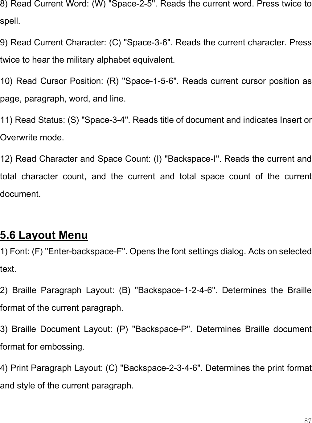    87 8) Read Current Word: (W) &quot;Space-2-5&quot;. Reads the current word. Press twice to spell. 9) Read Current Character: (C) &quot;Space-3-6&quot;. Reads the current character. Press twice to hear the military alphabet equivalent. 10) Read Cursor Position: (R) &quot;Space-1-5-6&quot;. Reads current cursor position as page, paragraph, word, and line. 11) Read Status: (S) &quot;Space-3-4&quot;. Reads title of document and indicates Insert or Overwrite mode. 12) Read Character and Space Count: (I) &quot;Backspace-I&quot;. Reads the current and total  character  count,  and  the  current  and  total  space  count  of  the  current document.  5.6 Layout Menu 1) Font: (F) &quot;Enter-backspace-F&quot;. Opens the font settings dialog. Acts on selected text. 2)  Braille  Paragraph  Layout:  (B)  &quot;Backspace-1-2-4-6&quot;.  Determines  the  Braille format of the current paragraph. 3)  Braille  Document  Layout:  (P)  &quot;Backspace-P&quot;.  Determines  Braille  document format for embossing. 4) Print Paragraph Layout: (C) &quot;Backspace-2-3-4-6&quot;. Determines the print format and style of the current paragraph.  