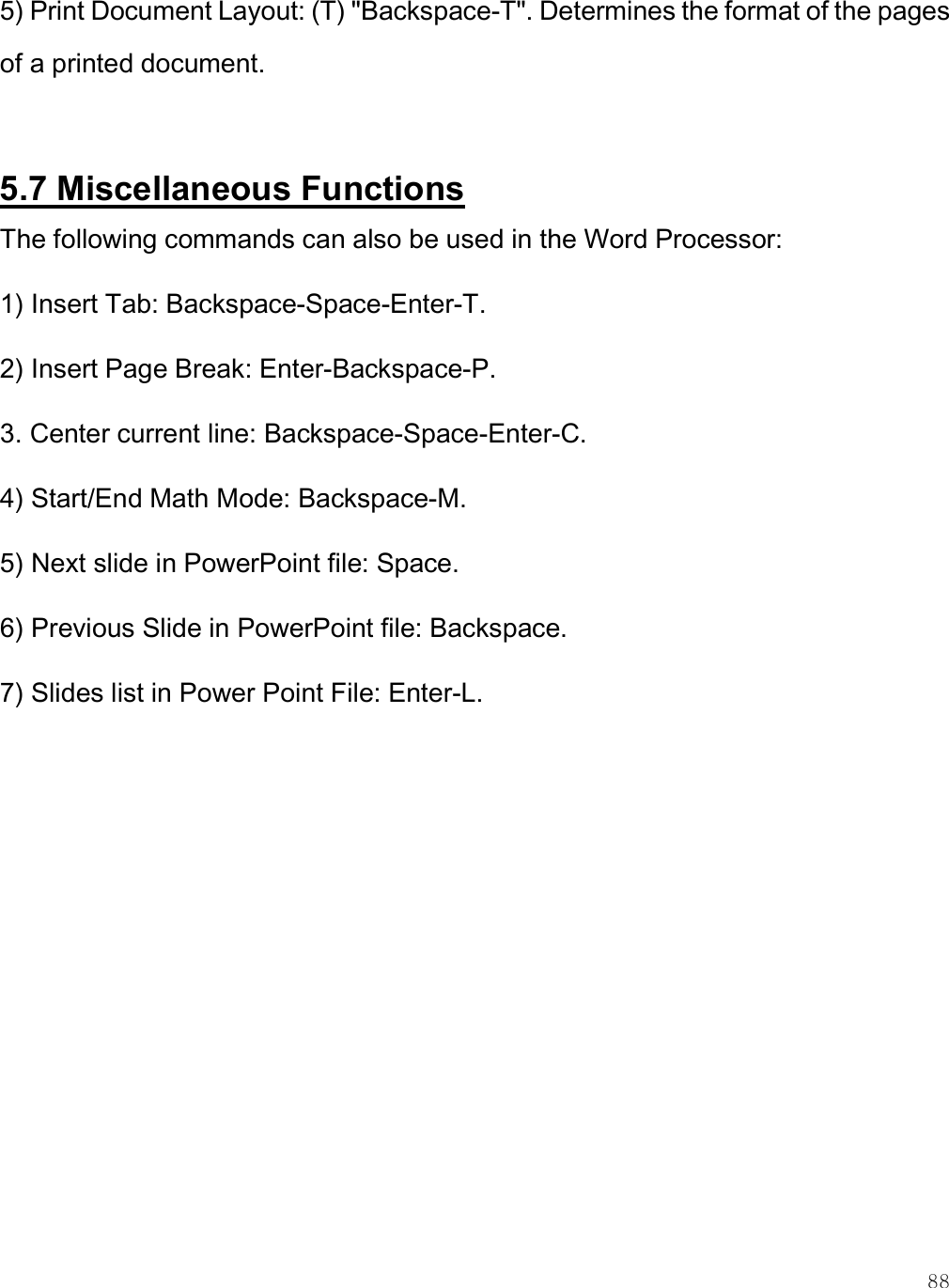    88 5) Print Document Layout: (T) &quot;Backspace-T&quot;. Determines the format of the pages of a printed document.  5.7 Miscellaneous Functions The following commands can also be used in the Word Processor: 1) Insert Tab: Backspace-Space-Enter-T. 2) Insert Page Break: Enter-Backspace-P. 3. Center current line: Backspace-Space-Enter-C. 4) Start/End Math Mode: Backspace-M. 5) Next slide in PowerPoint file: Space. 6) Previous Slide in PowerPoint file: Backspace. 7) Slides list in Power Point File: Enter-L.   