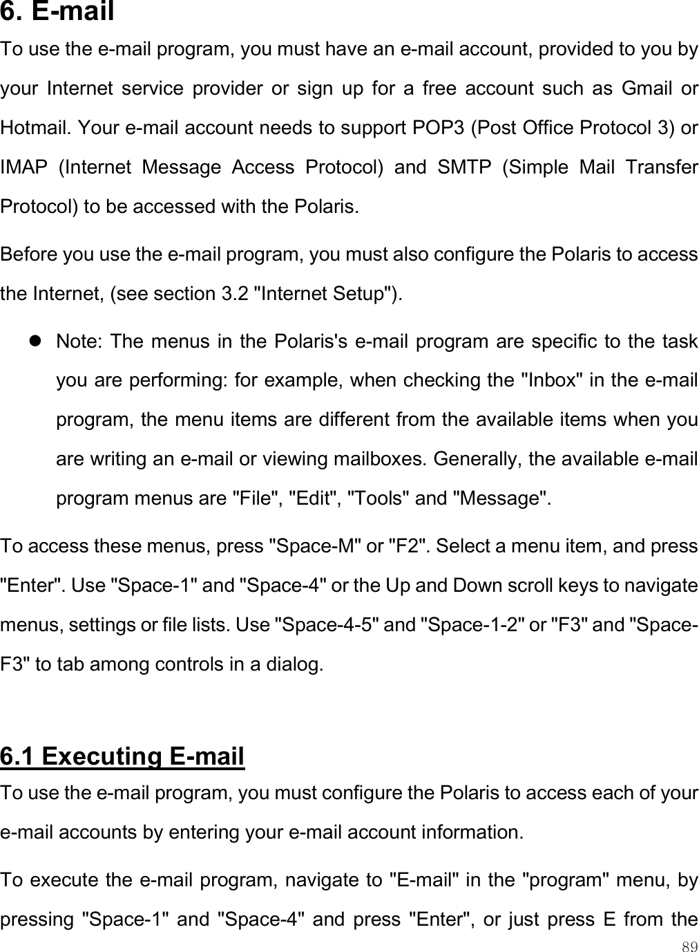    89 6. E-mail  To use the e-mail program, you must have an e-mail account, provided to you by your  Internet  service  provider  or  sign  up  for  a  free  account  such  as  Gmail  or Hotmail. Your e-mail account needs to support POP3 (Post Office Protocol 3) or IMAP  (Internet  Message  Access  Protocol)  and  SMTP  (Simple  Mail  Transfer Protocol) to be accessed with the Polaris.  Before you use the e-mail program, you must also configure the Polaris to access the Internet, (see section 3.2 &quot;Internet Setup&quot;).  Note: The menus in the Polaris&apos;s e-mail program are specific to the task you are performing: for example, when checking the &quot;Inbox&quot; in the e-mail program, the menu items are different from the available items when you are writing an e-mail or viewing mailboxes. Generally, the available e-mail program menus are &quot;File&quot;, &quot;Edit&quot;, &quot;Tools&quot; and &quot;Message&quot;. To access these menus, press &quot;Space-M&quot; or &quot;F2&quot;. Select a menu item, and press &quot;Enter&quot;. Use &quot;Space-1&quot; and &quot;Space-4&quot; or the Up and Down scroll keys to navigate menus, settings or file lists. Use &quot;Space-4-5&quot; and &quot;Space-1-2&quot; or &quot;F3&quot; and &quot;Space-F3&quot; to tab among controls in a dialog.   6.1 Executing E-mail  To use the e-mail program, you must configure the Polaris to access each of your e-mail accounts by entering your e-mail account information.  To execute the e-mail program, navigate to &quot;E-mail&quot; in the &quot;program&quot; menu, by pressing  &quot;Space-1&quot; and &quot;Space-4&quot;  and  press  &quot;Enter&quot;,  or  just  press  E from the 