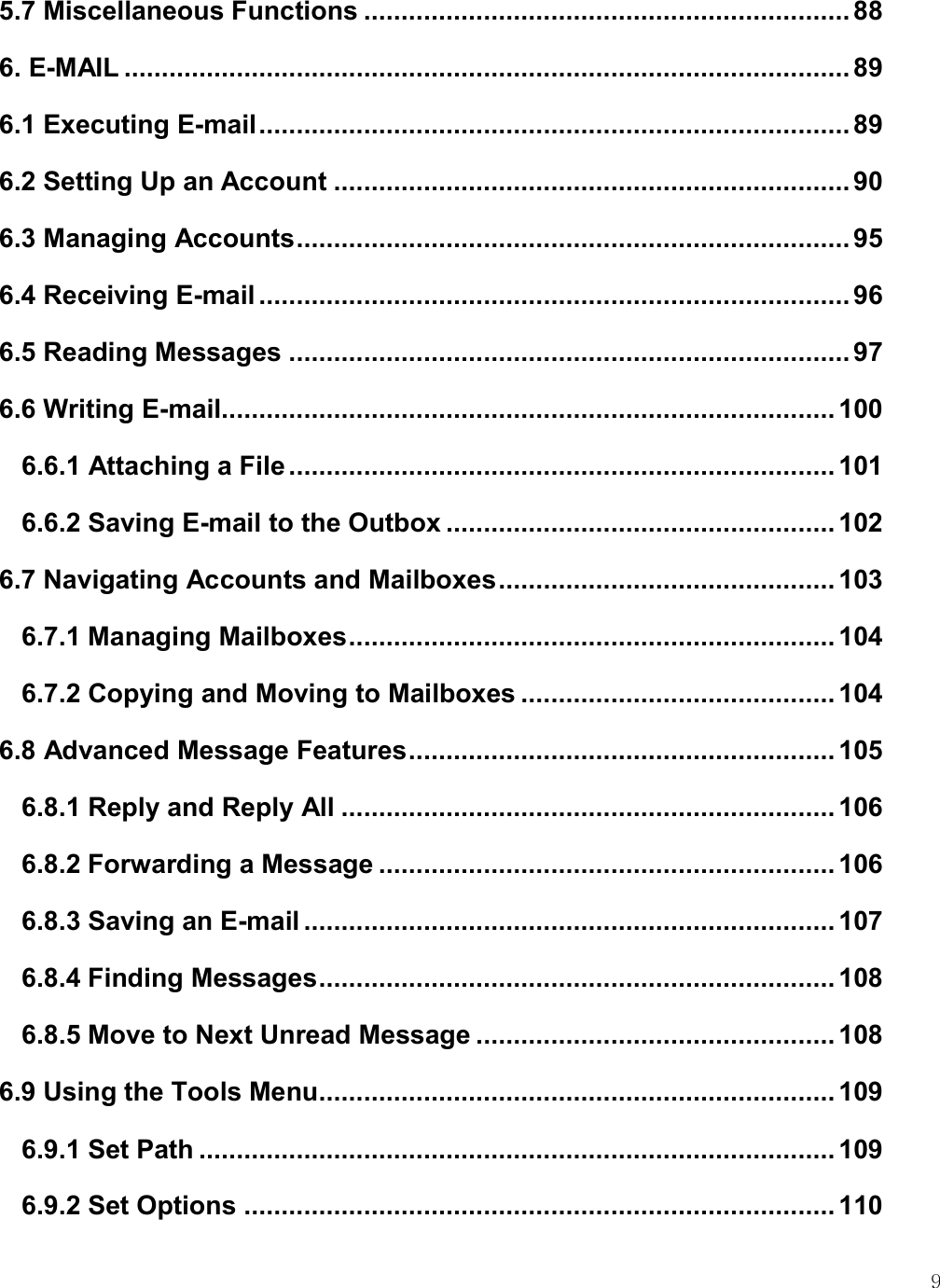    9 5.7 Miscellaneous Functions ................................................................. 88 6. E-MAIL ................................................................................................. 89 6.1 Executing E-mail ............................................................................... 89 6.2 Setting Up an Account ..................................................................... 90 6.3 Managing Accounts .......................................................................... 95 6.4 Receiving E-mail ............................................................................... 96 6.5 Reading Messages ........................................................................... 97 6.6 Writing E-mail .................................................................................. 100 6.6.1 Attaching a File ......................................................................... 101 6.6.2 Saving E-mail to the Outbox .................................................... 102 6.7 Navigating Accounts and Mailboxes ............................................. 103 6.7.1 Managing Mailboxes ................................................................. 104 6.7.2 Copying and Moving to Mailboxes .......................................... 104 6.8 Advanced Message Features ......................................................... 105 6.8.1 Reply and Reply All .................................................................. 106 6.8.2 Forwarding a Message ............................................................. 106 6.8.3 Saving an E-mail ....................................................................... 107 6.8.4 Finding Messages ..................................................................... 108 6.8.5 Move to Next Unread Message ................................................ 108 6.9 Using the Tools Menu ..................................................................... 109 6.9.1 Set Path ..................................................................................... 109 6.9.2 Set Options ............................................................................... 110 