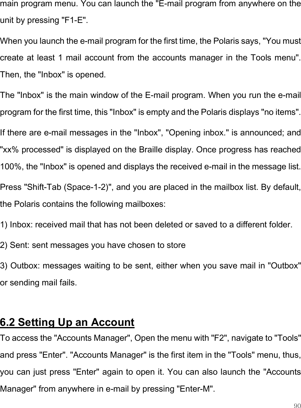    90 main program menu. You can launch the &quot;E-mail program from anywhere on the unit by pressing &quot;F1-E&quot;.  When you launch the e-mail program for the first time, the Polaris says, &quot;You must create at least 1 mail account from the accounts manager in the Tools menu&quot;. Then, the &quot;Inbox&quot; is opened.  The &quot;Inbox&quot; is the main window of the E-mail program. When you run the e-mail program for the first time, this &quot;Inbox&quot; is empty and the Polaris displays &quot;no items&quot;. If there are e-mail messages in the &quot;Inbox&quot;, &quot;Opening inbox.&quot; is announced; and &quot;xx% processed&quot; is displayed on the Braille display. Once progress has reached 100%, the &quot;Inbox&quot; is opened and displays the received e-mail in the message list.  Press &quot;Shift-Tab (Space-1-2)&quot;, and you are placed in the mailbox list. By default, the Polaris contains the following mailboxes:  1) Inbox: received mail that has not been deleted or saved to a different folder. 2) Sent: sent messages you have chosen to store  3) Outbox: messages waiting to be sent, either when you save mail in &quot;Outbox&quot; or sending mail fails.  6.2 Setting Up an Account To access the &quot;Accounts Manager&quot;, Open the menu with &quot;F2&quot;, navigate to &quot;Tools&quot; and press &quot;Enter&quot;. &quot;Accounts Manager&quot; is the first item in the &quot;Tools&quot; menu, thus, you can just press &quot;Enter&quot; again to open it. You can also launch the &quot;Accounts Manager&quot; from anywhere in e-mail by pressing &quot;Enter-M&quot;.   