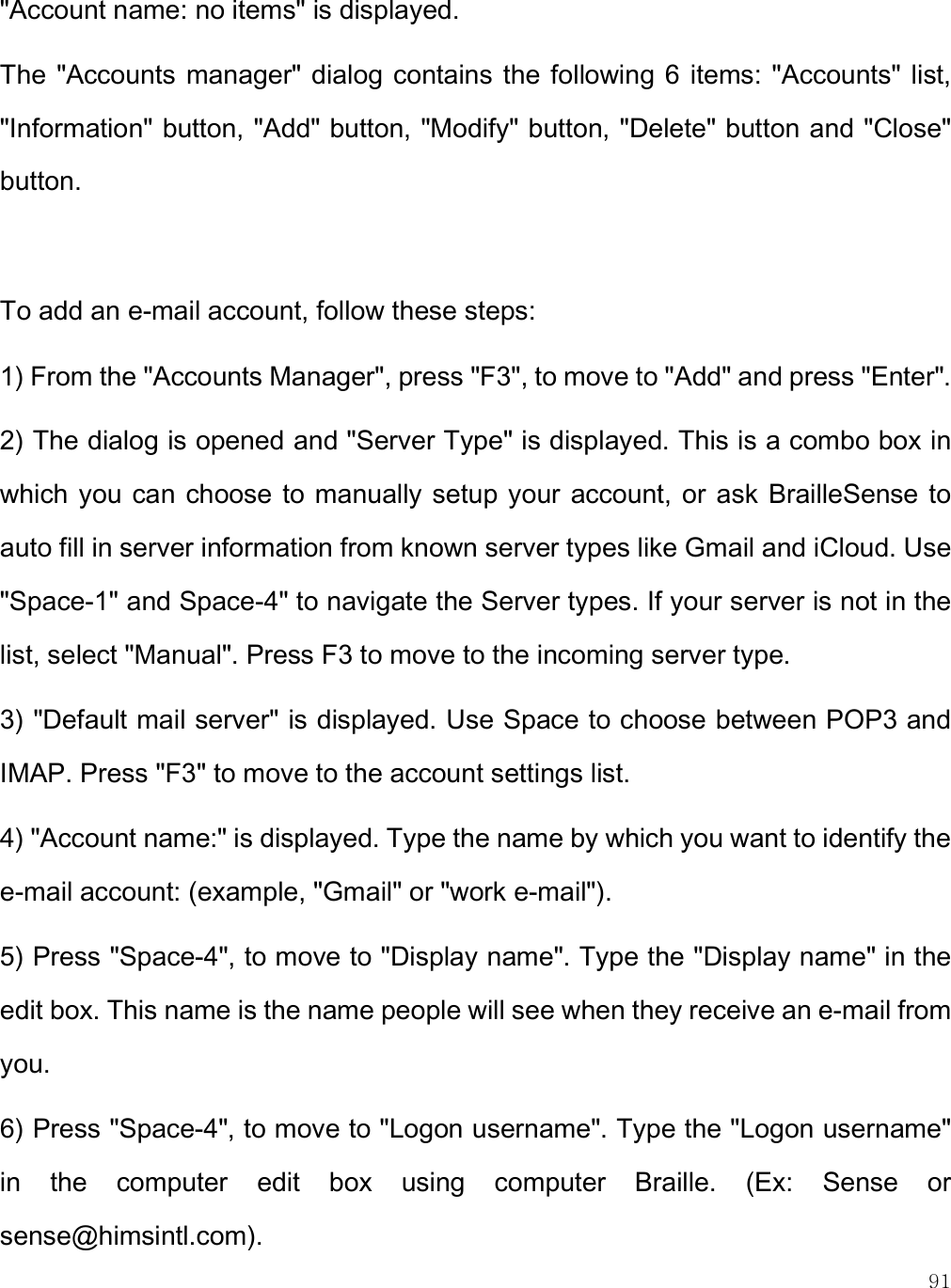    91 &quot;Account name: no items&quot; is displayed.  The  &quot;Accounts manager&quot; dialog  contains the following 6 items: &quot;Accounts&quot; list, &quot;Information&quot; button, &quot;Add&quot; button, &quot;Modify&quot; button, &quot;Delete&quot; button and &quot;Close&quot; button.  To add an e-mail account, follow these steps: 1) From the &quot;Accounts Manager&quot;, press &quot;F3&quot;, to move to &quot;Add&quot; and press &quot;Enter&quot;. 2) The dialog is opened and &quot;Server Type&quot; is displayed. This is a combo box in which you can choose to  manually setup your  account, or ask  BrailleSense to auto fill in server information from known server types like Gmail and iCloud. Use &quot;Space-1&quot; and Space-4&quot; to navigate the Server types. If your server is not in the list, select &quot;Manual&quot;. Press F3 to move to the incoming server type. 3) &quot;Default mail server&quot; is displayed. Use Space to choose between POP3 and IMAP. Press &quot;F3&quot; to move to the account settings list. 4) &quot;Account name:&quot; is displayed. Type the name by which you want to identify the e-mail account: (example, &quot;Gmail&quot; or &quot;work e-mail&quot;). 5) Press &quot;Space-4&quot;, to move to &quot;Display name&quot;. Type the &quot;Display name&quot; in the edit box. This name is the name people will see when they receive an e-mail from you. 6) Press &quot;Space-4&quot;, to move to &quot;Logon username&quot;. Type the &quot;Logon username&quot; in  the  computer  edit  box  using  computer  Braille.  (Ex:  Sense  or sense@himsintl.com). 