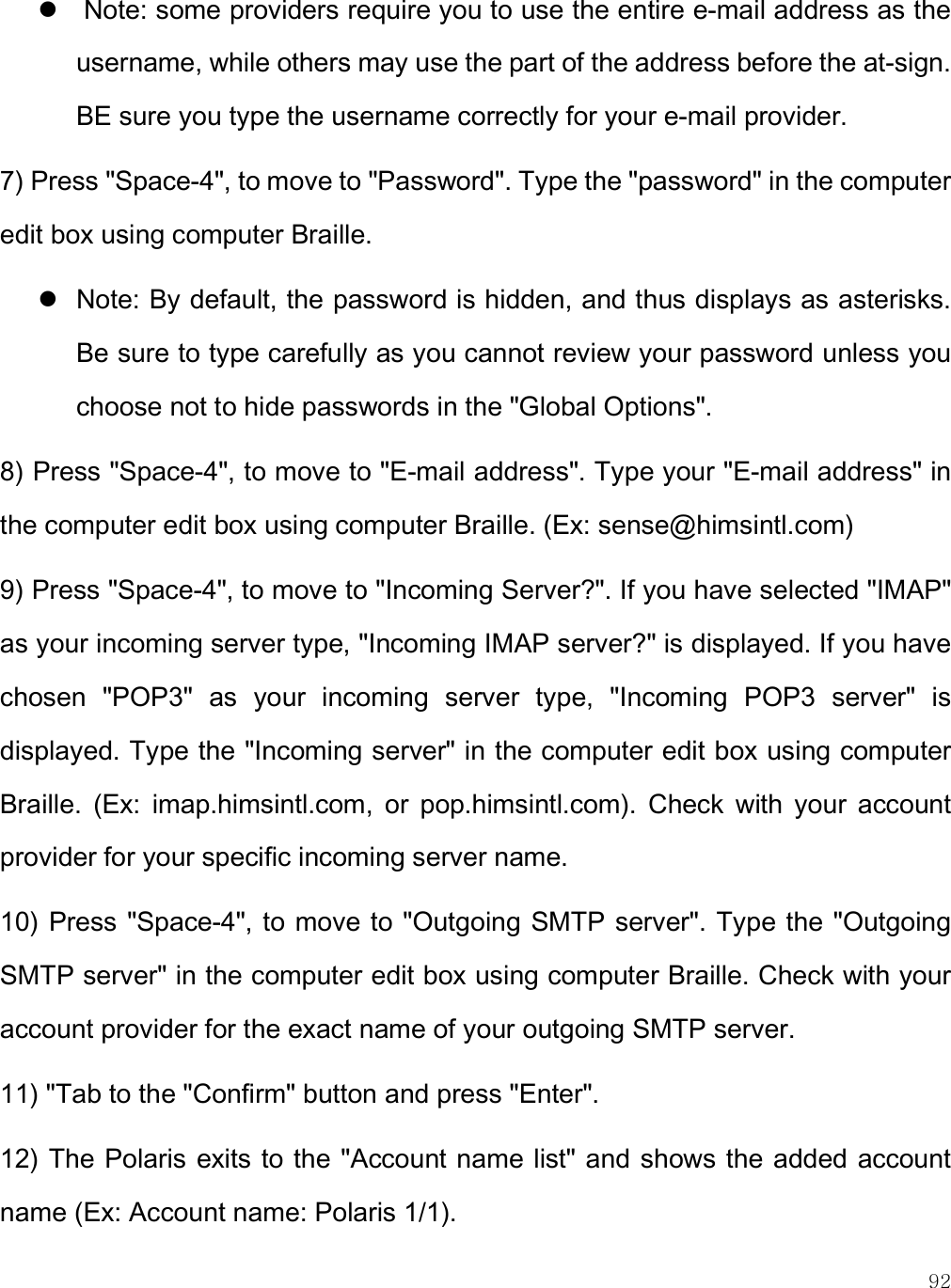    92   Note: some providers require you to use the entire e-mail address as the username, while others may use the part of the address before the at-sign. BE sure you type the username correctly for your e-mail provider. 7) Press &quot;Space-4&quot;, to move to &quot;Password&quot;. Type the &quot;password&quot; in the computer edit box using computer Braille.   Note: By default, the password is hidden, and thus displays as asterisks. Be sure to type carefully as you cannot review your password unless you choose not to hide passwords in the &quot;Global Options&quot;.  8) Press &quot;Space-4&quot;, to move to &quot;E-mail address&quot;. Type your &quot;E-mail address&quot; in the computer edit box using computer Braille. (Ex: sense@himsintl.com) 9) Press &quot;Space-4&quot;, to move to &quot;Incoming Server?&quot;. If you have selected &quot;IMAP&quot; as your incoming server type, &quot;Incoming IMAP server?&quot; is displayed. If you have chosen  &quot;POP3&quot;  as  your  incoming  server  type,  &quot;Incoming  POP3  server&quot;  is displayed. Type the &quot;Incoming server&quot; in the computer edit box using computer Braille.  (Ex:  imap.himsintl.com,  or  pop.himsintl.com).  Check  with  your  account provider for your specific incoming server name.  10) Press &quot;Space-4&quot;, to move to &quot;Outgoing SMTP server&quot;. Type the &quot;Outgoing SMTP server&quot; in the computer edit box using computer Braille. Check with your account provider for the exact name of your outgoing SMTP server.  11) &quot;Tab to the &quot;Confirm&quot; button and press &quot;Enter&quot;. 12) The Polaris exits to the &quot;Account name list&quot; and shows the added account name (Ex: Account name: Polaris 1/1). 