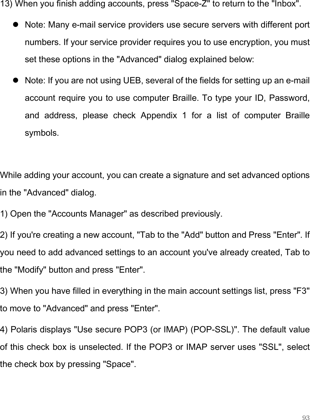    93 13) When you finish adding accounts, press &quot;Space-Z&quot; to return to the &quot;Inbox&quot;.  Note: Many e-mail service providers use secure servers with different port numbers. If your service provider requires you to use encryption, you must set these options in the &quot;Advanced&quot; dialog explained below:  Note: If you are not using UEB, several of the fields for setting up an e-mail account require you to use computer Braille. To type your ID, Password, and  address,  please  check  Appendix  1  for  a  list  of  computer  Braille symbols.   While adding your account, you can create a signature and set advanced options in the &quot;Advanced&quot; dialog.  1) Open the &quot;Accounts Manager&quot; as described previously.  2) If you&apos;re creating a new account, &quot;Tab to the &quot;Add&quot; button and Press &quot;Enter&quot;. If you need to add advanced settings to an account you&apos;ve already created, Tab to the &quot;Modify&quot; button and press &quot;Enter&quot;. 3) When you have filled in everything in the main account settings list, press &quot;F3&quot; to move to &quot;Advanced&quot; and press &quot;Enter&quot;. 4) Polaris displays &quot;Use secure POP3 (or IMAP) (POP-SSL)&quot;. The default value of this check box is unselected. If the POP3 or IMAP server uses &quot;SSL&quot;, select the check box by pressing &quot;Space&quot;. 