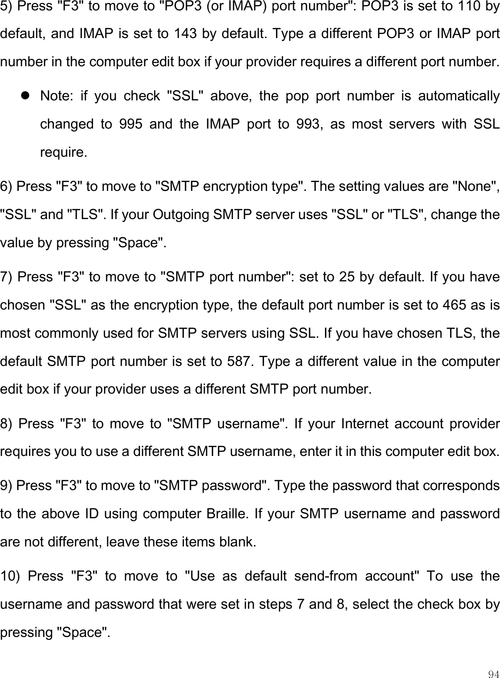    94 5) Press &quot;F3&quot; to move to &quot;POP3 (or IMAP) port number&quot;: POP3 is set to 110 by default, and IMAP is set to 143 by default. Type a different POP3 or IMAP port number in the computer edit box if your provider requires a different port number.   Note:  if  you  check  &quot;SSL&quot;  above,  the  pop  port  number  is  automatically changed  to  995  and  the  IMAP  port  to  993,  as  most  servers  with  SSL require.  6) Press &quot;F3&quot; to move to &quot;SMTP encryption type&quot;. The setting values are &quot;None&quot;, &quot;SSL&quot; and &quot;TLS&quot;. If your Outgoing SMTP server uses &quot;SSL&quot; or &quot;TLS&quot;, change the value by pressing &quot;Space&quot;. 7) Press &quot;F3&quot; to move to &quot;SMTP port number&quot;: set to 25 by default. If you have chosen &quot;SSL&quot; as the encryption type, the default port number is set to 465 as is most commonly used for SMTP servers using SSL. If you have chosen TLS, the default SMTP port number is set to 587. Type a different value in the computer edit box if your provider uses a different SMTP port number.  8)  Press  &quot;F3&quot;  to  move  to  &quot;SMTP  username&quot;. If  your  Internet  account  provider requires you to use a different SMTP username, enter it in this computer edit box. 9) Press &quot;F3&quot; to move to &quot;SMTP password&quot;. Type the password that corresponds to the above ID using computer Braille. If your SMTP username and password are not different, leave these items blank.  10)  Press  &quot;F3&quot;  to  move  to  &quot;Use  as  default  send-from  account&quot;  To  use  the username and password that were set in steps 7 and 8, select the check box by pressing &quot;Space&quot;. 