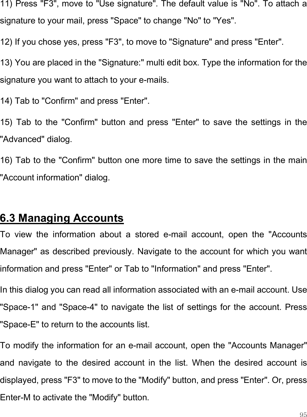    95 11) Press &quot;F3&quot;, move to &quot;Use signature&quot;. The default value is &quot;No&quot;. To attach a signature to your mail, press &quot;Space&quot; to change &quot;No&quot; to &quot;Yes&quot;. 12) If you chose yes, press &quot;F3&quot;, to move to &quot;Signature&quot; and press &quot;Enter&quot;.  13) You are placed in the &quot;Signature:&quot; multi edit box. Type the information for the signature you want to attach to your e-mails.  14) Tab to &quot;Confirm&quot; and press &quot;Enter&quot;.  15)  Tab  to  the  &quot;Confirm&quot;  button  and  press  &quot;Enter&quot;  to  save  the  settings  in  the &quot;Advanced&quot; dialog. 16) Tab to the &quot;Confirm&quot; button one more time to save the settings in the main &quot;Account information&quot; dialog.  6.3 Managing Accounts To  view  the  information  about  a  stored  e-mail  account,  open  the  &quot;Accounts Manager&quot; as described previously. Navigate to the account for which you want information and press &quot;Enter&quot; or Tab to &quot;Information&quot; and press &quot;Enter&quot;. In this dialog you can read all information associated with an e-mail account. Use &quot;Space-1&quot; and &quot;Space-4&quot; to  navigate the  list of settings for  the account. Press &quot;Space-E&quot; to return to the accounts list.  To modify the information for an e-mail account, open the &quot;Accounts Manager&quot; and  navigate  to  the  desired  account  in  the  list.  When  the  desired  account  is displayed, press &quot;F3&quot; to move to the &quot;Modify&quot; button, and press &quot;Enter&quot;. Or, press Enter-M to activate the &quot;Modify&quot; button.  