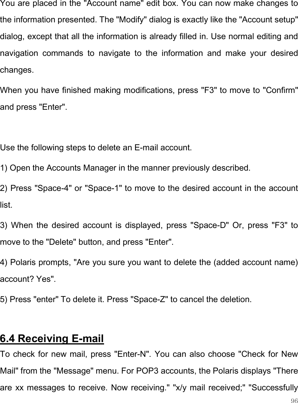    96 You are placed in the &quot;Account name&quot; edit box. You can now make changes to the information presented. The &quot;Modify&quot; dialog is exactly like the &quot;Account setup&quot; dialog, except that all the information is already filled in. Use normal editing and navigation  commands  to  navigate  to  the  information  and  make  your  desired changes.  When you have finished making modifications, press &quot;F3&quot; to move to &quot;Confirm&quot; and press &quot;Enter&quot;.   Use the following steps to delete an E-mail account. 1) Open the Accounts Manager in the manner previously described. 2) Press &quot;Space-4&quot; or &quot;Space-1&quot; to move to the desired account in the account list. 3)  When  the  desired  account  is  displayed,  press  &quot;Space-D&quot;  Or,  press  &quot;F3&quot;  to move to the &quot;Delete&quot; button, and press &quot;Enter&quot;. 4) Polaris prompts, &quot;Are you sure you want to delete the (added account name) account? Yes&quot;.  5) Press &quot;enter&quot; To delete it. Press &quot;Space-Z&quot; to cancel the deletion.  6.4 Receiving E-mail To check for new mail, press &quot;Enter-N&quot;. You can also choose &quot;Check for New Mail&quot; from the &quot;Message&quot; menu. For POP3 accounts, the Polaris displays &quot;There are xx messages to receive. Now receiving.&quot; &quot;x/y mail received;&quot; &quot;Successfully 