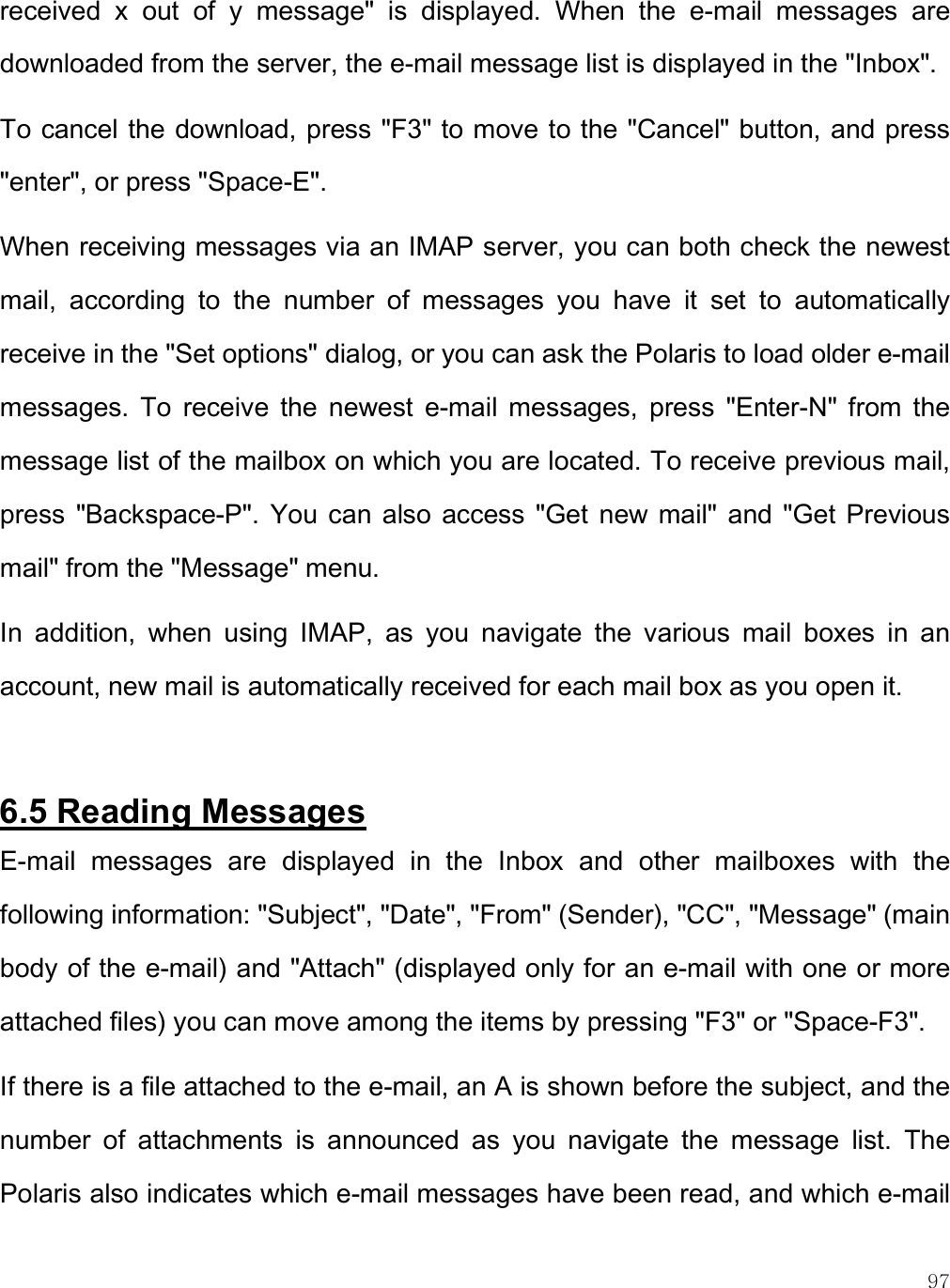    97 received  x  out  of  y  message&quot;  is  displayed.  When  the  e-mail  messages  are downloaded from the server, the e-mail message list is displayed in the &quot;Inbox&quot;.  To cancel the download, press &quot;F3&quot; to move to the &quot;Cancel&quot; button, and press &quot;enter&quot;, or press &quot;Space-E&quot;.  When receiving messages via an IMAP server, you can both check the newest mail,  according  to  the  number  of  messages  you  have  it  set  to  automatically receive in the &quot;Set options&quot; dialog, or you can ask the Polaris to load older e-mail messages.  To  receive  the  newest  e-mail  messages,  press  &quot;Enter-N&quot;  from  the message list of the mailbox on which you are located. To receive previous mail, press  &quot;Backspace-P&quot;.  You  can  also  access  &quot;Get  new  mail&quot;  and &quot;Get Previous mail&quot; from the &quot;Message&quot; menu.  In  addition,  when  using  IMAP,  as  you  navigate  the  various  mail  boxes  in  an account, new mail is automatically received for each mail box as you open it.   6.5 Reading Messages E-mail  messages  are  displayed  in  the  Inbox  and  other  mailboxes  with  the following information: &quot;Subject&quot;, &quot;Date&quot;, &quot;From&quot; (Sender), &quot;CC&quot;, &quot;Message&quot; (main body of the e-mail) and &quot;Attach&quot; (displayed only for an e-mail with one or more attached files) you can move among the items by pressing &quot;F3&quot; or &quot;Space-F3&quot;. If there is a file attached to the e-mail, an A is shown before the subject, and the number  of  attachments  is  announced  as  you  navigate  the  message  list.  The Polaris also indicates which e-mail messages have been read, and which e-mail 