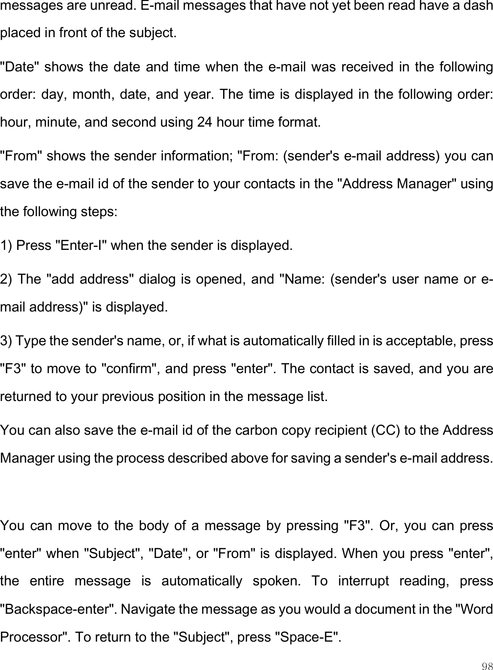    98 messages are unread. E-mail messages that have not yet been read have a dash placed in front of the subject.  &quot;Date&quot; shows the date and time when the e-mail was received in the following order: day, month, date, and year. The time is displayed in the following order: hour, minute, and second using 24 hour time format.  &quot;From&quot; shows the sender information; &quot;From: (sender&apos;s e-mail address) you can save the e-mail id of the sender to your contacts in the &quot;Address Manager&quot; using the following steps: 1) Press &quot;Enter-I&quot; when the sender is displayed. 2) The &quot;add address&quot; dialog is opened, and &quot;Name: (sender&apos;s user name or e-mail address)&quot; is displayed. 3) Type the sender&apos;s name, or, if what is automatically filled in is acceptable, press &quot;F3&quot; to move to &quot;confirm&quot;, and press &quot;enter&quot;. The contact is saved, and you are returned to your previous position in the message list. You can also save the e-mail id of the carbon copy recipient (CC) to the Address Manager using the process described above for saving a sender&apos;s e-mail address.  You  can move to  the body of  a  message by  pressing &quot;F3&quot;. Or,  you can press &quot;enter&quot; when &quot;Subject&quot;, &quot;Date&quot;, or &quot;From&quot; is displayed. When you press &quot;enter&quot;, the  entire  message  is  automatically  spoken.  To  interrupt  reading,  press &quot;Backspace-enter&quot;. Navigate the message as you would a document in the &quot;Word Processor&quot;. To return to the &quot;Subject&quot;, press &quot;Space-E&quot;.  