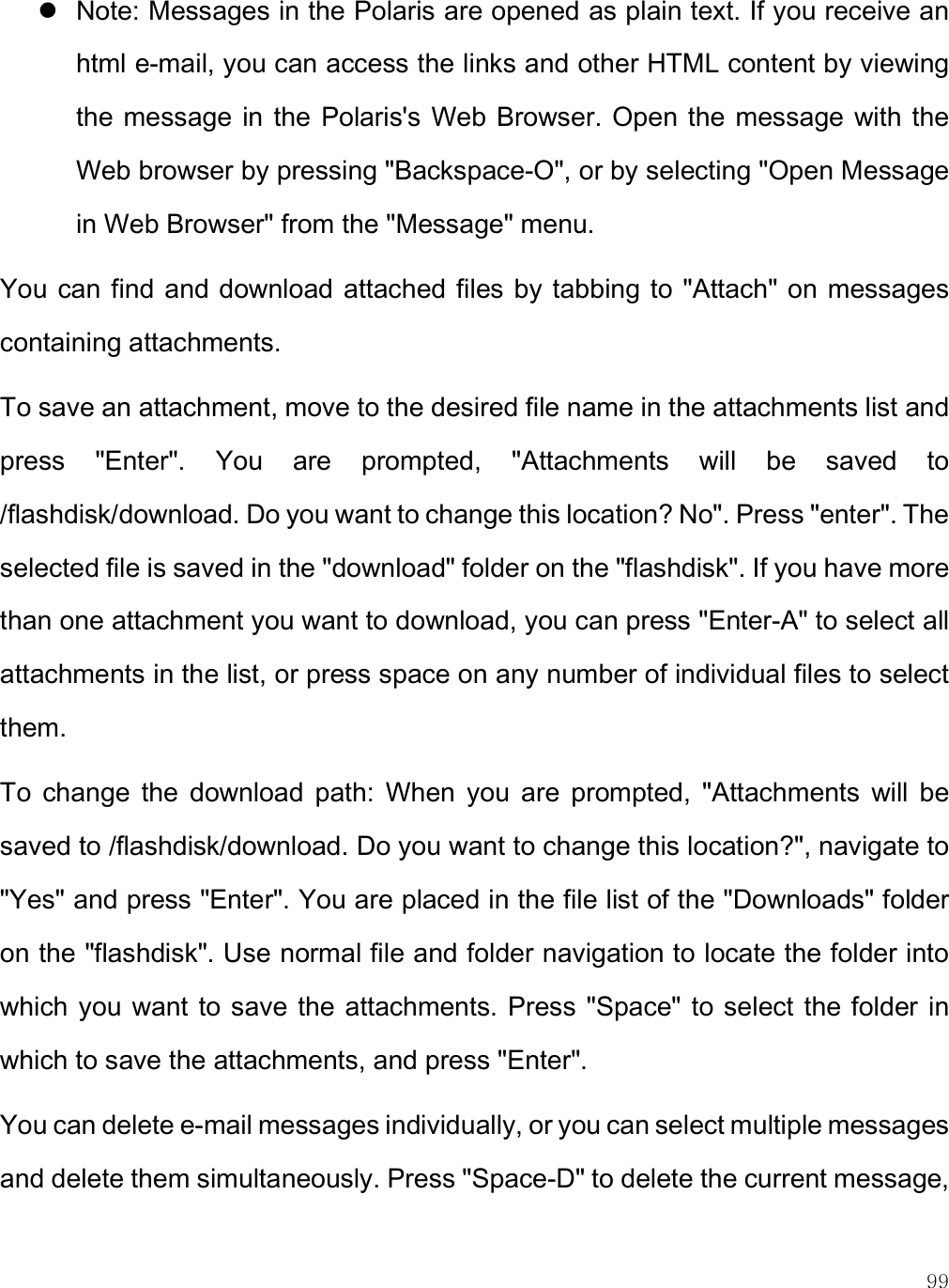    99  Note: Messages in the Polaris are opened as plain text. If you receive an html e-mail, you can access the links and other HTML content by viewing the message  in the  Polaris&apos;s  Web Browser. Open the  message with the Web browser by pressing &quot;Backspace-O&quot;, or by selecting &quot;Open Message in Web Browser&quot; from the &quot;Message&quot; menu.  You can find and download attached files by tabbing to  &quot;Attach&quot; on messages containing attachments.  To save an attachment, move to the desired file name in the attachments list and press  &quot;Enter&quot;.  You  are  prompted,  &quot;Attachments  will  be  saved  to /flashdisk/download. Do you want to change this location? No&quot;. Press &quot;enter&quot;. The selected file is saved in the &quot;download&quot; folder on the &quot;flashdisk&quot;. If you have more than one attachment you want to download, you can press &quot;Enter-A&quot; to select all attachments in the list, or press space on any number of individual files to select them.  To  change  the  download  path:  When  you  are  prompted,  &quot;Attachments  will  be saved to /flashdisk/download. Do you want to change this location?&quot;, navigate to &quot;Yes&quot; and press &quot;Enter&quot;. You are placed in the file list of the &quot;Downloads&quot; folder on the &quot;flashdisk&quot;. Use normal file and folder navigation to locate the folder into which you want  to save the attachments. Press &quot;Space&quot; to select  the folder in which to save the attachments, and press &quot;Enter&quot;.  You can delete e-mail messages individually, or you can select multiple messages and delete them simultaneously. Press &quot;Space-D&quot; to delete the current message, 