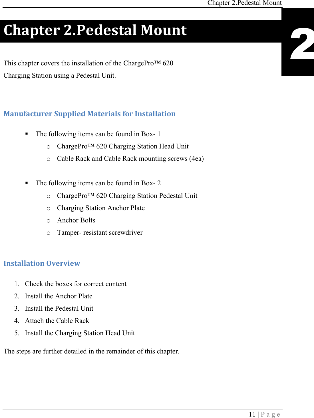 Chapter 2.Pedestal Mount 11 | Page  )9#1+&amp;.!<E-&amp;5&amp;,+#%!F'G*+! This chapter covers the installation of the ChargePro&trade; 620  Charging Station using a Pedestal Unit.  F#*G(#4+G.&amp;.!:G11%0&amp;5!F#+&amp;.0#%,!('.!C*,+#%%#+0'*!! The following items can be found in Box- 1 o ChargePro&trade; 620 Charging Station Head Unit o Cable Rack and Cable Rack mounting screws (4ea)  ! The following items can be found in Box- 2 o ChargePro&trade; 620 Charging Station Pedestal Unit o Charging Station Anchor Plate o Anchor Bolts  o Tamper- resistant screwdriver  C*,+#%%#+0'*!H7&amp;.70&amp;I!!1. Check the boxes for correct content 2. Install the Anchor Plate 3. Install the Pedestal Unit 4. Attach the Cable Rack  5. Install the Charging Station Head Unit The steps are further detailed in the remainder of this chapter. 2 