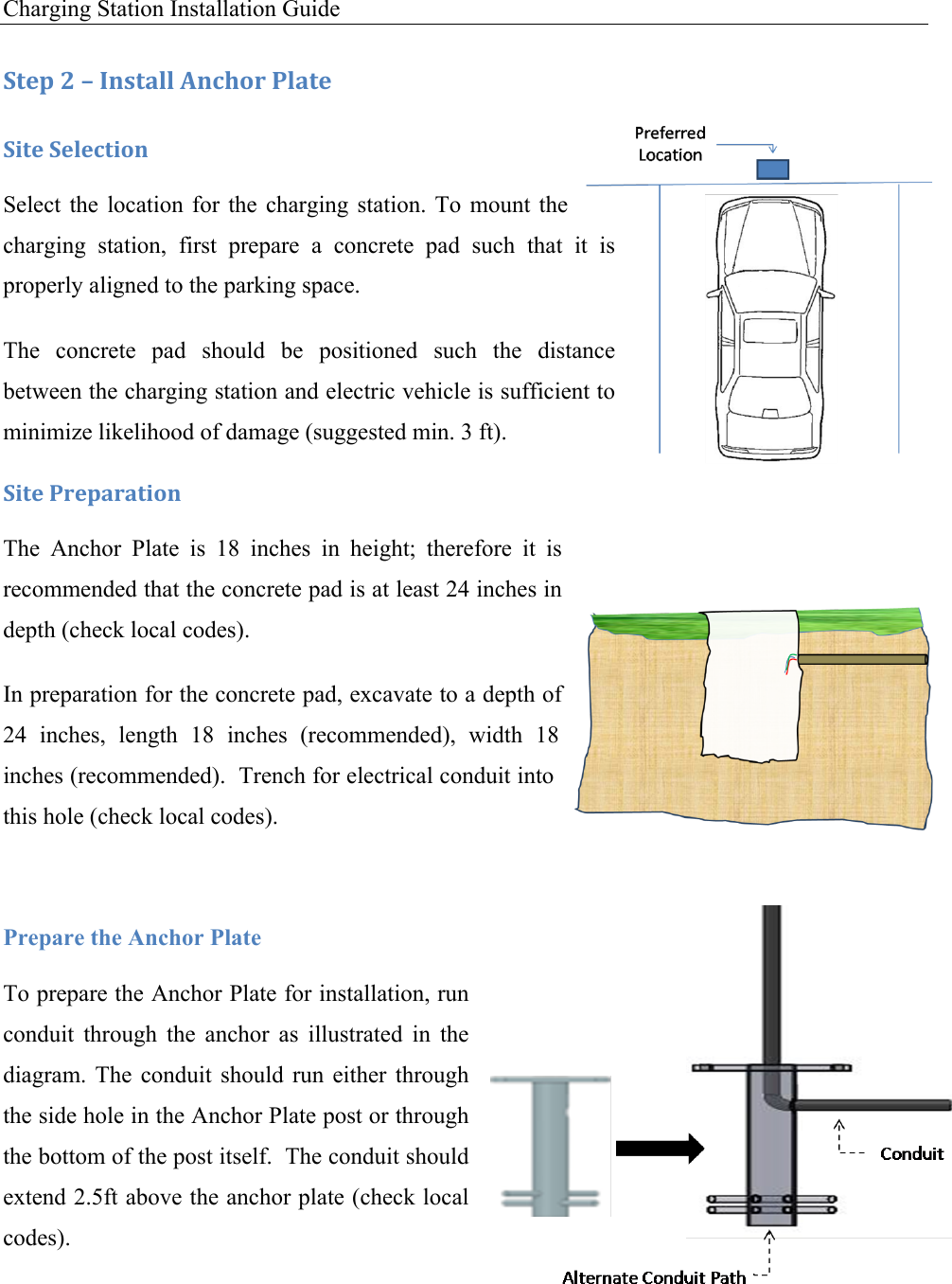 Charging Station Installation Guide   :+&amp;1!<!L!C*,+#%%!M*49'.!-%#+&amp;!:0+&amp;!:&amp;%&amp;4+0'*!Select  the location for  the  charging  station.  To  mount  the charging  station,  first  prepare  a  concrete  pad  such  that  it  is properly aligned to the parking space. The  concrete  pad  should  be  positioned  such  the  distance between the charging station and electric vehicle is sufficient to minimize likelihood of damage (suggested min. 3 ft). :0+&amp;!-.&amp;1#.#+0'*!The  Anchor  Plate  is  18  inches  in  height;  therefore  it  is recommended that the concrete pad is at least 24 inches in depth (check local codes). In preparation for the concrete pad, excavate to a depth of 24  inches,  length  18  inches  (recommended),  width  18 inches (recommended).  Trench for electrical conduit into this hole (check local codes).  Prepare the Anchor Plate To prepare the Anchor Plate for installation, run conduit  through  the  anchor  as  illustrated  in  the diagram.  The  conduit  should  run  either  through the side hole in the Anchor Plate post or through the bottom of the post itself.  The conduit should extend 2.5ft above the anchor plate (check local codes). 