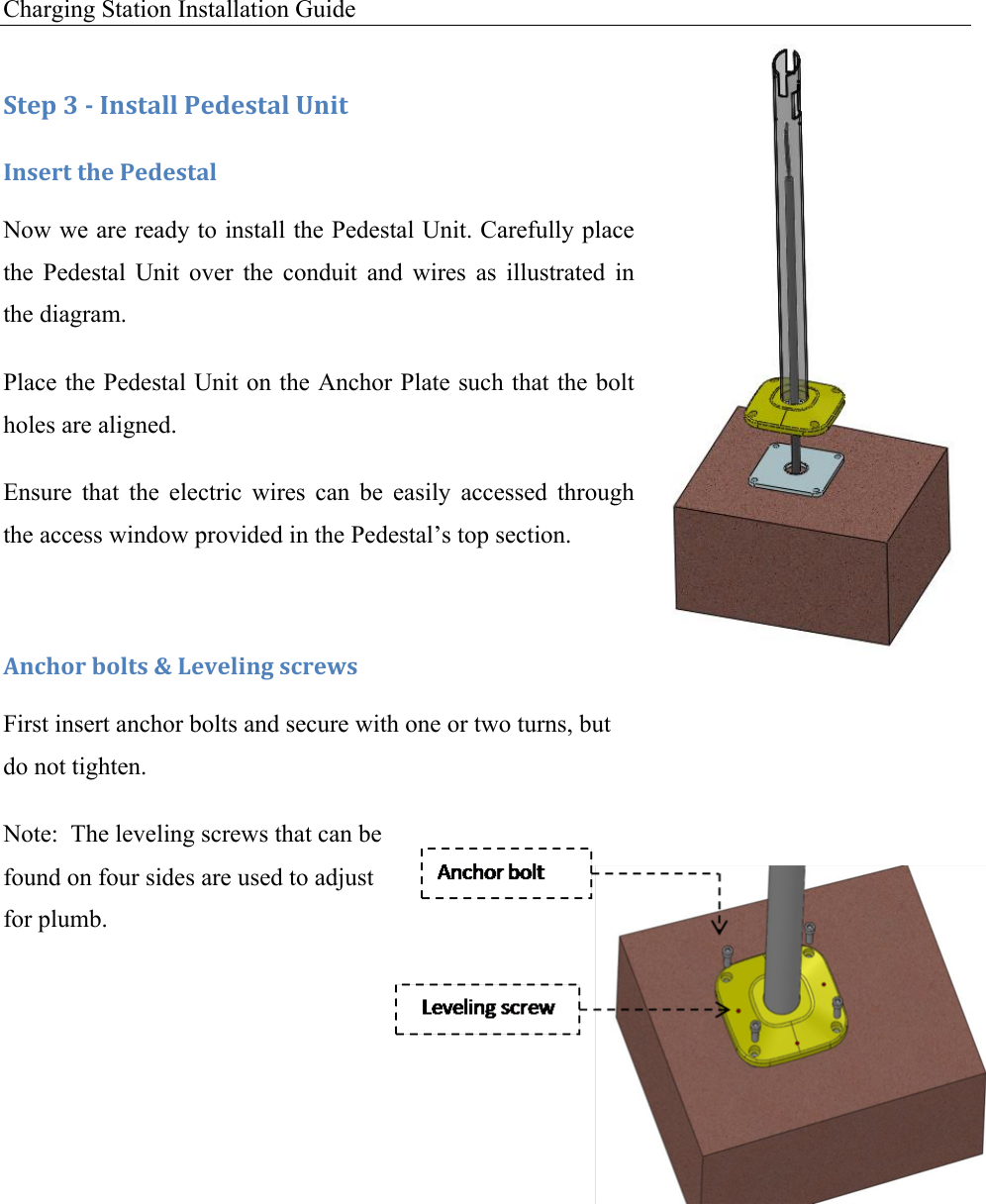Charging Station Installation Guide   :+&amp;1!N!/!C*,+#%%!-&amp;5&amp;,+#%!O*0+!C*,&amp;.+!+9&amp;!-&amp;5&amp;,+#%!Now we are ready to install the Pedestal Unit. Carefully place the  Pedestal  Unit  over  the  conduit  and  wires  as  illustrated  in the diagram. Place the Pedestal Unit on the Anchor Plate such that the bolt holes are aligned. Ensure  that  the  electric  wires  can  be  easily  accessed  through the access window provided in the Pedestal&rsquo;s top section.  M*49'.!$'%+,!P!6&amp;7&amp;%0*3!,4.&amp;I,!First insert anchor bolts and secure with one or two turns, but do not tighten. Note:  The leveling screws that can be found on four sides are used to adjust for plumb.      