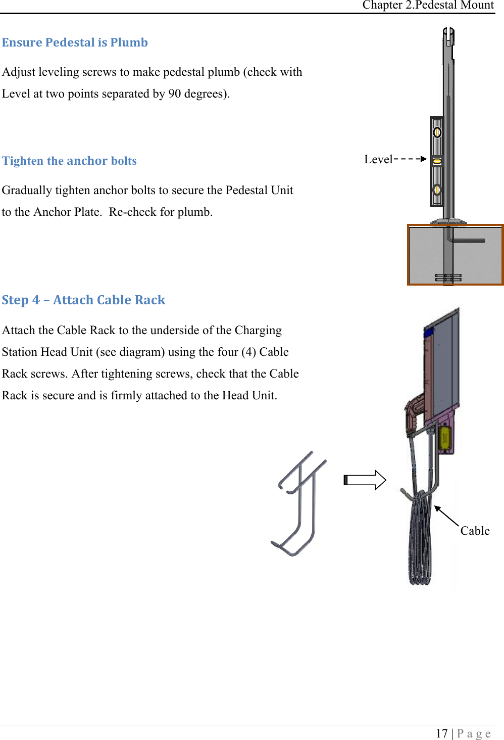 Chapter 2.Pedestal Mount 17 | Page            Q*,G.&amp;!-&amp;5&amp;,+#%!0,!-%GD$!Adjust leveling screws to make pedestal plumb (check with Level at two points separated by 90 degrees).  Tighten the #*49'. bolts Gradually tighten anchor bolts to secure the Pedestal Unit to the Anchor Plate.  Re-check for plumb.   :+&amp;1!A!L!M++#49!)#$%&amp;!R#4J!Attach the Cable Rack to the underside of the Charging Station Head Unit (see diagram) using the four (4) Cable Rack screws. After tightening screws, check that the Cable Rack is secure and is firmly attached to the Head Unit.   Cable Rack Level 