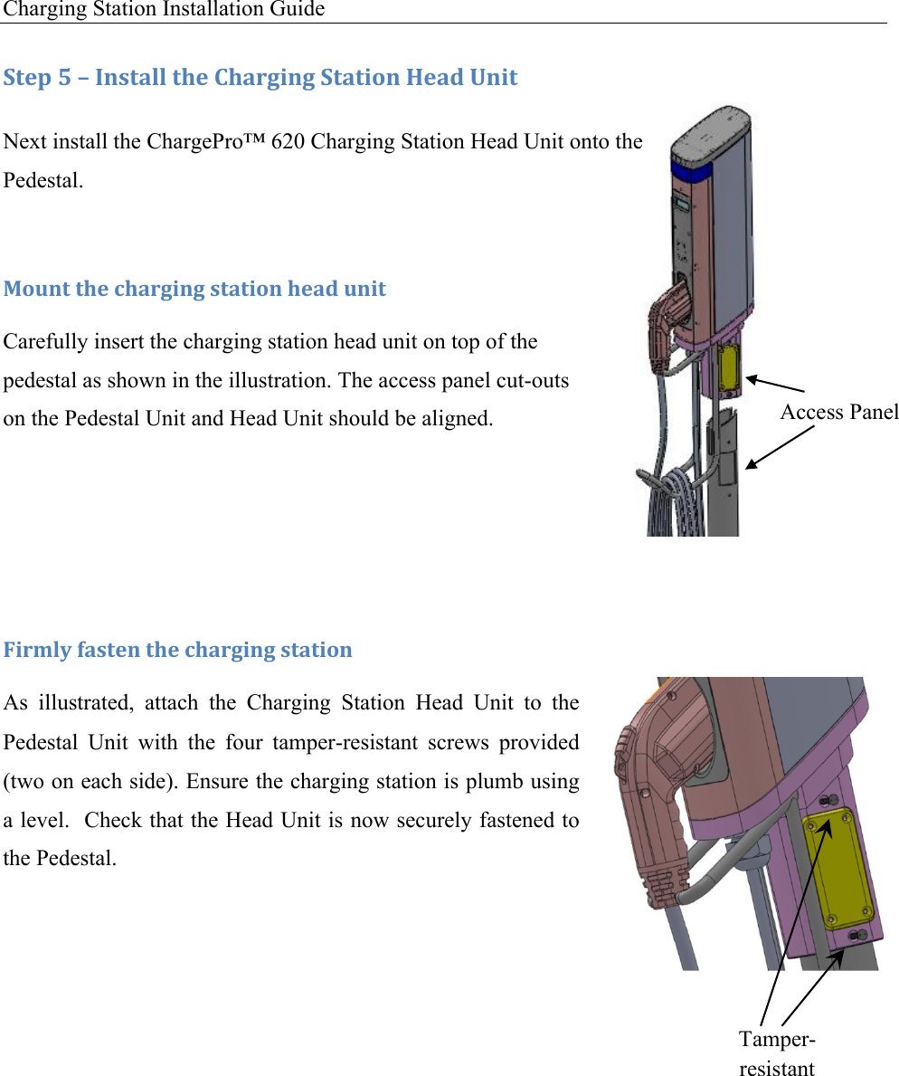 Charging Station Installation Guide   Access Panel Tamper-resistant Screws :+&amp;1!S!L!C*,+#%%!+9&amp;!)9#.30*3!:+#+0'*!T&amp;#5!O*0+!Next install the ChargePro&trade; 620 Charging Station Head Unit onto the Pedestal. !F'G*+!+9&amp;!49#.30*3!,+#+0'*!9&amp;#5!G*0+!Carefully insert the charging station head unit on top of the pedestal as shown in the illustration. The access panel cut-outs on the Pedestal Unit and Head Unit should be aligned.   !U0.D%V!(#,+&amp;*!+9&amp;!49#.30*3!,+#+0'*!As  illustrated,  attach  the  Charging  Station  Head  Unit  to  the Pedestal  Unit  with  the  four  tamper-resistant  screws  provided (two on each side). Ensure the charging station is plumb using a level.  Check that the Head Unit is now securely fastened to the Pedestal.   