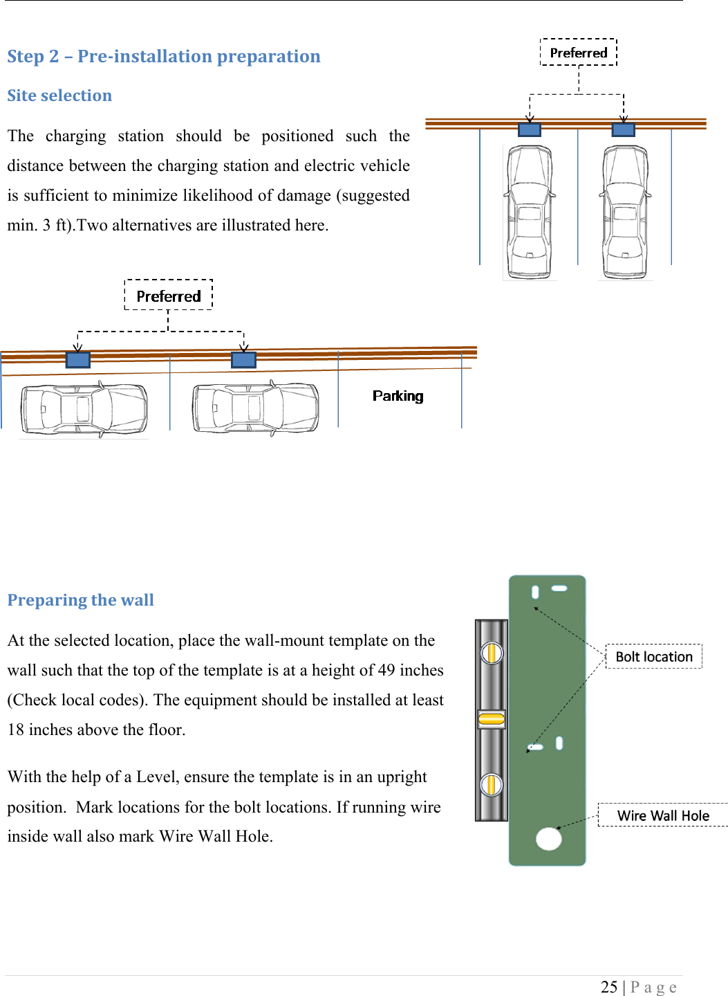  25 | Page  :+&amp;1!<!L!-.&amp;/0*,+#%%#+0'*!1.&amp;1#.#+0'*!:0+&amp;!,&amp;%&amp;4+0'*!The  charging  station  should  be  positioned  such  the distance between the charging station and electric vehicle is sufficient to minimize likelihood of damage (suggested min. 3 ft).Two alternatives are illustrated here. ! !!!!!!-.&amp;1#.0*3!+9&amp;!I#%%!At the selected location, place the wall-mount template on the wall such that the top of the template is at a height of 49 inches (Check local codes). The equipment should be installed at least 18 inches above the floor.  With the help of a Level, ensure the template is in an upright position.  Mark locations for the bolt locations. If running wire inside wall also mark Wire Wall Hole.    